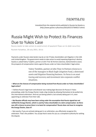   1	
  
  	
  
translated	
  from	
  the	
  original	
  article	
  published	
  in	
  Russian	
  by	
  Gazeta.ru	
  
(http://www.gazeta.ru/business/2015/07/17/7644217.shtml)	
  
	
  
Russia  Might  Wish  to  Protect  its  Finances  
Due  to  Yukos  Case  
Russia	
  needs	
  to	
  take	
  action	
  to	
  avoid	
  arrest	
  of	
  payment	
  flows	
  on	
  its	
  debt	
  securities	
  
Rustem	
  Faliakhov,	
  20	
  July	
  2015,	
  10:11	
  
	
  
Payments	
  under	
  Russian	
  state	
  bonds	
  may	
  be	
  at	
  risk	
  if	
  Yukos	
  shareholders	
  win	
  litigation	
  in	
  the	
  USA	
  
and	
  United	
  Kingdom.	
  The	
  government	
  needs	
  to	
  take	
  action	
  to	
  avoid	
  repeating	
  Argentina’s	
  destiny.	
  
Gazeta.ru	
  asked	
  Valery	
  Tutykhin,	
  partner	
  at	
  John	
  Tiner	
  &	
  Partners	
  (Geneva,	
  Switzerland)	
  to	
  assess	
  
the	
  prospects	
  of	
  compensation	
  claims	
  against	
  Russia	
  under	
  ex-­‐Yukos	
  shareholders’	
  legal	
  action.	
  
	
  
Valery Tutykhin, partner at John Tiner & Partners (Geneva) is
one of the managers in Black Eagle Litigation Fund, a distressed
assets and litigation financing business. Its focus is on asset
tracing and recovery and investment into corporate conflict
situations.
–	
  What	
  are	
  the	
  chances	
  of	
  compensation	
  being	
  received	
  from	
  Russia	
  under	
  ex-­‐Yukos	
  shareholders’	
  
legal	
  action?	
  
–	
  I	
  believe	
  Russia’s	
  legal	
  team	
  and	
  whoever	
  was	
  making	
  legal	
  decisions	
  for	
  Russia	
  in	
  Yukos	
  
proceedings	
  under	
  the	
  Energy	
  Charter	
  made	
  a	
  big	
  mistake	
  by	
  allowing	
  themselves	
  to	
  be	
  pulled	
  into	
  
this	
  international	
  arbitration.	
  And	
  not	
  just	
  being	
  pulled	
  in,	
  but	
  actively	
  taking	
  part	
  in	
  it,	
  even	
  
appointing	
  an	
  arbitrator	
  from	
  their	
  side.	
  
–	
  But	
  Russian	
  officials	
  may	
  have	
  been	
  acting	
  under	
  the	
  assumption	
  that	
  Russia	
  signed	
  but	
  not	
  
ratified	
  the	
  Energy	
  Charter,	
  which	
  is	
  used	
  by	
  Yukos	
  shareholders	
  to	
  claim	
  compensation.	
  So	
  there	
  
was	
  still	
  a	
  chance	
  to	
  prove	
  there	
  is	
  no	
  basis	
  for	
  compensation?	
  Russia	
  does	
  not	
  have	
  to	
  recognize	
  
the	
  Energy	
  Charter,	
  does	
  it?	
  
–	
  Not	
  exactly.	
  If	
  you	
  are	
  actively	
  taking	
  part	
  in	
  an	
  arbitration,	
  you	
  effectively	
  recognize	
  this	
  
arbitration.	
  That’s	
  the	
  problem.	
  You	
  accept	
  that	
  it	
  exists	
  for	
  you	
  as	
  a	
  competent	
  authority	
  for	
  settling	
  
the	
  dispute.	
  
 