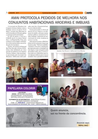 5
9894.1462
AAssociação dos Moradores dos
ConjuntosAroeiraseImbuiasvisitoua
Fundepar através do diretor Victor
Hugo e vereador Jairo Marcelino no
mesdedezembrode2016paraagilizar
a construção da Escola Estadual.
No mês de janeiro a visita foi à
COHAB através do diretor Rafael
Enes, e na Regional Boa Vista, para
esclarecerasnecessidadeseinforman-
do os oficios protocolados com reivin-
dicações dos moradores.
Janaína, sub prefeita da Regional
BoaVista,dissequeostécnicosdaPre-
feitura estão trabalhando em várias
questões de melhorias nos Conjuntos
Aroeiras e Imbuas, e duas das propos-
ta apresentadas pela Associação dos
Moradores AMAI estão sendo anali-
AMAI PROTOCOLA PEDIDOS DE MELHORA NOS
CONJUNTOS HABITACIONAIS AROEIRAS E IMBUIAS
sadas, entre elas oArmazém da Famí-
liaenovalinhadeônibus.
Foram protocolados os oficios de
abertura de rua, limpeza e recolhi-
mento de entulhos, areia para cancha,
telefones públicos,Armazém da Fa-
mília, lombadas, sinalização nas ruas,
construção de creche, academia ao
ar livre e escolas.
NestemêsdefevereiroaAMAIdis-
tribuiuumkitescolarparacriançasque
iniciamasaulas.''Todonossotrabalhoé
voluntários e buscamos contribuições
querepassamosparaacomunidadesem
custoalgum,eoqueconseguimospode
não atender a todos, mas, é o nosso es-
forço junto aos colaboradores que tra-
zemalgumasmelhoriasparaosnossos
moradores''disseopresidentedaAMAI.
Janaína, Ivan Tavares e Adilson da Costa Moreira
PAPELARIA COLORIR
LAN HOUSE
XEROX - IMPRESSÃO COLORIDA
ENCADERNAÇÃO - PLASTIFICAÇÃO
MATERIAL ESCOLAR E PRESENTES
SUPRIMENTOS DE INFORMÁTICA - ASSISTÊNCIA TÉCNICA
EM COMPUTADORES E NOTEBOOK
FONE: (41) 3049.6615 - papelariaanjoazul@gmail.com
RUA FERNANDO DE NORONHA, 390 - LOJA 1 - SANTA CANDIDA
 