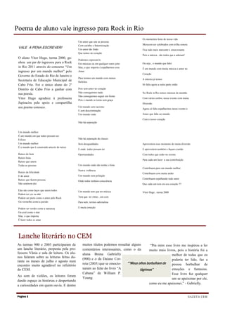 Poema de aluno vale ingresso para Rock in Rio
                                                                                           Os momentos bons de nossa vida
                                                Um amor que une as pessoas
                                                Com carinho e fraterniização               Merecem ser celebrados com trilha sonora
 VALE A PENA ESCREVER!                          Um amor tão lindo                          Fica tudo mais marcante e emocionante
                                                Que temos no coração
                                                                                           Pois a música , são todos que a adoram!
 O aluno Vitor Hugo, turma 2000, ga-
                                                Podemos expressá-lo
 nhou um par de ingressos para o Rock           Em músicas ou em qualquer outro jeito      Ou seja , o mundo que falei
 in Rio 2011 através do concurso “Um            Mas, o que importa é espalharmos esse      É um mundo com muita música e amor no
 ingresso por um mundo melhor” pelo             Amor
                                                                                           Coração
 Governo do Estado do Rio de Janeiro e
                                                Para termos um mundo com menos             A música já temos
 Secretaria de Educação Municipal de            Defeitos
 Cabo Frio. Foi o único aluno do 2º                                                        Só falta agora a outra parte então
 Distrito de Cabo Frio a ganhar com             Pois sem amor no coração
                                                Não conseguimos nada                       No Rock in Rio temos músicas de montão
 sua poesia.
                                                Não conseguimos seguir em frente
 Vitor Hugo agradece à professora               Pois o mundo se torna sem graça
                                                                                           Com vários estilos, nesse evento com muita
 Jupiracira pelo apoio e compartilha                                                       Diversão
 seu poema conosco.                             Um mundo sem racismo
                                                                                           Agora só falta espalharmos nesse evento o
                                                E sem descriminação
                                                Um mundo onde                              Amor que falta no mundo

                                                                                           Com o nosso coração
                                                Não há separação


 Um mundo melhor
 É um mundo em que todos possam ser
 Felizes                                        Não há separação de classes
 Um mundo melhor                                Sem desigualdades                          Aproveitem esse momento de muita diversão
 É o mundo que é construído através de raízes
                                                E onde todos possam ter                    E aproveitem também e façam a união
 Raízes do bem                                  Oportunidades                              Com todos que estão no evento
 Raízes boas
                                                                                           Para cada um fazer a sua contribuição
 Raízes que unem
 Todas as pessoas                               Um mundo onde não tenha a fome
                                                                                           Contribuam para um mundo melhor
                                                Nem a violência
 Raízes da felicidade                                                                      Contribuam com muita união
 E do amor                                      Um mundo sem poluição
 Raízes que fazem pessoas                                                                  Contribuam espalhando todo amor
                                                Onde todos tenham consciência
 Não sentirem dor                                                                          Que cada um tem em seu coração !!!

 Elas são como laços que unem todos             Um mundo tem que ter música                Vitor Hugo , turma 2000
 Podem ter cor ou não
 Podem ser preto como o amor pelo Rock          Tem que ter ritmo , um som
 Ou vermelho como a paixão                      Para nele, termos adrenalina

 Podem ser verdes como a natureza               E muita emoção
 Ou azul como o mar
 Mas, o que importa
 É fazer todos se amar




 Lanche literário no CEM
As turmas 900 e 2003 participaram de               muitos títulos podemos ressaltar alguns      “Pra mim esse livro me inspirou a ler
um lanche literário, proposta pela pro-            comentários interessantes, como o da         muito mais livros, pois a história foi a
fessora Vânia e sala de leitura. Os alu-           aluna Bruna Gabrielly                                       melhor de todas que eu
nos falaram sobre as leituras feitas du-
                                                   (900) e o da Daiane Cor-                                    poderia ter lido, faz a
rante os meses de julho e agosto num
                                                   reia (2003) que se emocio-    “”Meus olhos borbulham de     pessoa borbulhar de
encontro muito agradável no refeitório
do CEM.                                            naram ao falar do livro “A            lágrimas”             emoções e fantasias.
                                                   Cabana” de William P.                                       Esse livro faz qualquer
Ao som de violões, os leitores foram
                                                   Young.                                                      um se apaixonar por ele,
dando espaço às histórias e despertando
                                                                                                 como eu me apaixonei.” - Gabrielly.
a curiosidades em quem ouvia. E dentre


Página 2                                                                                                                               G A Z E T A CE M
 