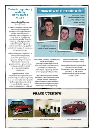 Technik organizacji
     reklamy                                 UCZNIOWIE O KIERUNKU
   nowyzawód                                                                                         Jestem uczniem technikum
      wZST                                                                                     mechanicznego, powiem szczerze,
                                                                                                    chętnie podjąłbym się dwóch
                                                                                            kierunków jednocześnie. Kierunek jest
    Autor: Edyta Niemiec                                                                                  naprawdę godny uwagi.
         dyrektor ZST Rzeszów                                                                                     Przemek z 3E
                  •••
 W Technikum Nr9 w Zespole Szkół
      Technicznych zdobędziesz
  profesjonalne przygotowanie do
     pracy wzawodzie technika
  organizacji reklamy. Będziesz się
     uczył się m.in. edycji graﬁki
 komputerowej 2D i 3D, tworzenia
    animacji, obsługi programów
    audiowizualnych, organizacji
                                           Jeśli ktoś wiąże przyszłość z reklamą
 działalności reklamowej, podstaw
                                                  lub graﬁką komputerową to ten
technik informacyjnych oraz języka         kierunek jest właśnie dla takiej osoby.
         obcego zawodowego.
                                                                   Chłopaki z 3E
Zajęcia teoretyczne uzupełnione są
    czterotygodniową praktyką
    zawodową, pozwalającą na
  zapoznanie się z prowadzeniem       oraz graﬁki i animacji 3D, określanie            agencjach do kontaktu z prasą i
      działalności reklamowej,                celów reklamowych                        kształtowania opinii publicznej.
 projektowaniem iopracowaniem          przedsiębiorstwa i wyznaczanie
                                       sposobów ich realizacji, tworzenie i          Swoje graﬁczne umiejętności możesz
     reklamy, przygotowaniem i
                                          montaż dokumentów audio-                         rozwijać również podczas
      prowadzeniem kampanii
                                        wizualnych, organizacja działań              dodatkowych zajęć realizowanych w
            reklamowej.
                                        promocyjnych przedsiębiorstwa.                    Technikum Nr 9 w ramach
      Do podstawowych zadań                                                           projektów Programu Operacyjnego
 zawodowych wykonywanych przez           Technik organizacji reklamy ze                        Kapitał Ludzki.
technika organizacji reklamy należy    zdobytymi kwaliﬁkacjami znajdzie
m.in. tworzenie od podstaw projektu       pracę w studiach graﬁcznych,
   graﬁcznego reklamy wizualnej,       agencjach i studiach reklamowych,
    tworzenie graﬁki rastrowej i      przedsiębiorstwach produkcyjnych i
  wektorowej na potrzeby poligraﬁi      handlowych, działach promocji,




                                      PRACE UCZNIÓW




       autor: Mateusz Goral                  autor: Artur Marszał                           autor: Łukasz Jaksan
 