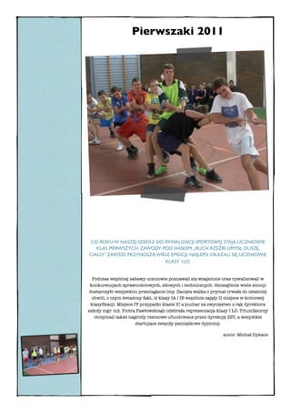 Pierwszaki 2011




CO ROKU W NASZEJ SZKOLE DO RYWALIZACJI SPORTOWEJ STAJĄ UCZNIOWIE
   KLAS PIERWSZYCH. ZAWODY POD HASŁEM „RUCH RZEŹBI UMYSŁ, DUSZĘ,
CIAŁO” ZAWSZE PRZYNOSZĄ WIELE EMOCJI. NAJLEPSI OKAZALI SIĘ UCZNIOWIE
                            KLASY 1LO.


   Podczas wspólnej zabawy uczniowie poznawali się wzajemnie oraz rywalizowali w
 konkurencjach sprawnościowych, siłowych i technicznych. Szczególnie wiele emocji
 dostarczyło wszystkim przeciąganie liny. Zacięta walka o prymat trwała do ostatniej
  chwili, o czym świadczy fakt, iż klasy IA i IB wspólnie zajęły II miejsce w końcowej
  klasyﬁkacji. Miejsce IV przypadło klasie IC a puchar za zwycięstwo z rąk dyrektora
szkoły mgr. inż. Piotra Pawłowskiego odebrała reprezentacja klasy I LO. Triumfatorzy
    otrzymali także nagrody rzeczowe ufundowane przez dyrekcję ZST, a wszystkie
                        startujące zespoły pamiątkowe dyplomy.

                                                                autor: Michał Dykacz
 