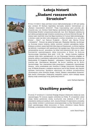Lekcja historii
          „Śladami rzeszowskich
                Strzelców”
W dniu 3.10.2011r. klasa pierwsza Liceum Ogólnokształcącego nr XIV pod opieką
pani sierżant ZS Barbary Gajewskiej wyruszyła szlakiem historycznym pt.
„Śladami rzeszowskich strzelców”. Trasę rozpoczęliśmy spod pomnika płk.
Leopolda Lisa- Luli. Sierżant Paweł Rejman opowiedział historię powstania Ruchu
Strzeleckiego Strzelec i przypomniał postać płk. Lisa –Kuli. Następnie udaliśmy się
pod tablicę pamiątkową tego bohatera umieszczoną na froncie Kościoła Farnego. W
dalszej części wędrówki ulicą 3-go Maja doszliśmy do I Liceum Ogólnokształcącego,
w ktorym uczyło się wielu ludzi związanych z ruchem strzeleckim m.in. mjr Albin
Fleszar „ Satyr”, mjr Tadeusz Furgalski „ Wyrwa”, gen. Marian Fornal
„ Bolesławicz” . Uczniem tej szkoły był także gen. Władysław Sikorski, dla którego
na frontowej ścianie budynku szkoły uczniowie umieścili pamiątkową tablicę.
Kolejnym punktem naszej wędrówki była Aleja pod Kasztanami, na której znajdują
się tabliczki z nazwiskami osób zasłużonych dla naszego kraju. Kilka minut później
zatrzymaliśmy się pod pomnikiem, by oddać hołd żołnierzom AK oraz na placu
Śreniawitów upamiętniającym oﬁary komunizmu w Polsce. Do Kościoła
Garnizonowego dotarliśmy około godz. 11.30. Na           ścianie kościoła mogliśmy
zobaczyć kilka tablic pamiątkowych: ku czci Nieznanego Żołnierza poległego za
Ojczyznę, tablicę z nazwiskami Legionistów Ziemi Rzeszowskiej , tablicę poświęconą
Rzeszowskiej 10 Brygadzie Kawalerii - późniejszej I Dywizji Pancernej oraz jej
dowódcy gen. Stanisławowi Maczkowi. Na koniec udaliśmy się do Klubu
Garnizonowego. Tam obejrzeliśmy kilka prezentacji z działalności rzeszowskiego
Strzelca , które przedstawiła nam Dowódca II Okręgu Południowo- Wschodniego
insp. ZS Marek Strączek, a następnie zaproszono nas do Izby Pamięci, aby obejrzeć
wystawę historyczną. Spotkanie zakończyło się słodkim poczęstunkiem
ufundowanym przez Dowódcę Okręgu. Podróż „Śladami rzeszowskich Strzelców”
była bardzo interesująca. Dziękujemy wszystkim osobom, które dołożyły starań
abyśmy mogli uczestniczyć w tej „żywej lekcji historii”.

                                                          autor: Barbara Gajewska




                Uczciliśmy pamięć
W sobotę 17 września br. w kościele Świętego Krzyża w Rzeszowie odbyła się msza
upamiętniająca 72 rocznicę napaści sowieckiej na Polskę. W uroczystości udział
wzięły władze państwowe, służby mundurowe oraz młodzież z XIV LO ze
sztandarem szkoły pod opieką st. sierż. Joanny Sobczyk. Po zakończeniu uroczystej
mszy świętej młodzież z pochodniami przemaszerowała na Plac Śreniawitów pod
krzyż upamiętniający oﬁary komunizmu w Polsce, odmówiono Litanię Narodu
Polskiego, na zakończenie złożono kwiaty i zapalono znicze.

                                                              autor: Kamil Trzyna
 