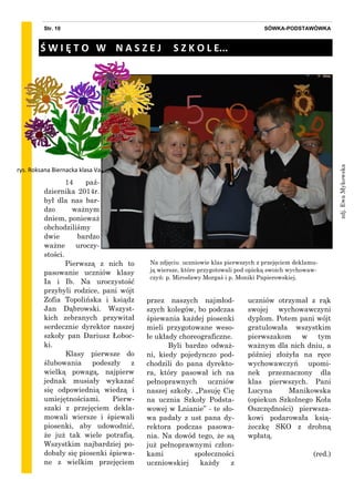 14 paź-
dziernika 2014r.
był dla nas bar-
dzo ważnym
dniem, ponieważ
obchodziliśmy
dwie bardzo
ważne uroczy-
stości.
Pierwszą z nich to
pasowanie uczniów klasy
Ia i Ib. Na uroczystość
przybyli rodzice, pani wójt
Zofia Topolińska i ksiądz
Jan Dąbrowski. Wszyst-
kich zebranych przywitał
serdecznie dyrektor naszej
szkoły pan Dariusz Łoboc-
ki.
Klasy pierwsze do
ślubowania podeszły z
wielką powagą, najpierw
jednak musiały wykazać
się odpowiednią wiedzą i
umiejętnościami. Pierw-
szaki z przejęciem dekla-
mowali wiersze i śpiewali
piosenki, aby udowodnić,
że już tak wiele potrafią.
Wszystkim najbardziej po-
dobały się piosenki śpiewa-
ne z wielkim przejęciem
przez naszych najmłod-
szych kolegów, bo podczas
śpiewania każdej piosenki
mieli przygotowane weso-
łe układy choreograficzne.
Byli bardzo odważ-
ni, kiedy pojedynczo pod-
chodzili do pana dyrekto-
ra, który pasował ich na
pełnoprawnych uczniów
naszej szkoły. „Pasuję Cię
na ucznia Szkoły Podsta-
wowej w Lnianie” - te sło-
wa padały z ust pana dy-
rektora podczas pasowa-
nia. Na dowód tego, że są
już pełnoprawnymi człon-
kami społeczności
uczniowskiej każdy z
uczniów otrzymał z rąk
swojej wychowawczyni
dyplom. Potem pani wójt
gratulowała wszystkim
pierwszakom w tym
ważnym dla nich dniu, a
później złożyła na ręce
wychowawczyń upomi-
nek przeznaczony dla
klas pierwszych. Pani
Lucyna Manikowska
(opiekun Szkolnego Koła
Oszczędności) pierwsza-
kowi podarowała ksią-
żeczkę SKO z drobną
wpłatą.
(red.)
SÓWKA-PODSTAWÓWKAStr. 10
Ś W I Ę T O W N A S Z E J S Z K O L E...
Na zdjęciu uczniowie klas pierwszych z przejęciem deklamu-
ją wiersze, które przygotowali pod opieką swoich wychowaw-
czyń: p. Mirosławy Morgaś i p. Moniki Papierowskiej.
zdj.EwaMykowska
rys. Roksana Biernacka klasa Va
 