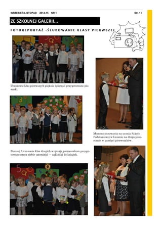 Str. 11WRZESIEŃ-LISTOPAD 2014-15 NR 1
ZE SZKOLNEJ GALERII...
F O T O R E P O R T A Ż - Ś L U B O W A N I E K L A S Y P I E R W S Z E J
Moment pasowania na ucznia Szkoły
Podstawowej w Lnianie na długo pozo-
stanie w pamięci pierwszaków.
Uczniowie klas pierwszych pięknie śpiewali przygotowane pio-
senki.
Poniżej: Uczniowie klas drugich wręczają pierwszakom przygo-
towane przez siebie upominki — zakładki do książek.
 