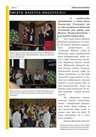 zdj.EwaMykowska
SÓWKA-PODSTAWÓWKAStr. 12
14 października
obchodziliśmy w szkole Dzień
Nauczyciela. Uroczystość jak
co roku przygotował Samorząd
Uczniowski pod opieką pani
Marleny Wesołowskiej-Siuda i
pani Izabelli Jankowskiej.
Tym razem Święto Edukacji
Narodowej potraktowano na weso-
ło. W ramach obchodów zorganizo-
wano przedstawienie pt.
,,Familiada”. Wiktoria z klasy Ia
wylosowała pięciu przedstawicieli
grona pedagogicznego, którzy we-
szli w skład reprezentacji nauczy-
cieli. Kapitanem drużyny została
pani Minikowska. Naprzeciw sta-
nęła drużyna uczniów. Uważnym
obserwatorom pytania mogły się
zdawać tendencyjne, bo niby skąd
nauczyciele mogą wiedzieć, że ka-
mień jest najfajniejszym miejscem
spotkań w czasie przerwy albo, że
„pod komputerownią” można się
schować przed dyżurnymi? W wy-
niku zagorzałej wygrała drużyna
uczniów.
Na zakończenie wszyscy
uczniowie wręczyli nauczycielom
kwiaty i własnoręcznie przygoto-
wane laurki. Mamy nadzieję, że
nasi nauczyciele długo jeszcze w
pamięci mieć będą ten dzień. W
końcu pokonaliśmy ich w uczci-
wych zawodach ;)
Ewelina Redzimska klasa Va
Reprezentacja nauczycieli (od lewej): Karolina Minikowska,
Lucyna Manikowska, Rafał Ziółkowski, Agnieszka Kulczyk i
Jolanta Gackowska
Ś W I Ę T O N A S Z Y C H N A U C Z Y C I E L I
Reprezentacja uczniów (od lewej): Patryk Felczykowski, Ja-
kub Ossowski, Julia Lasek, Roksana Biernacka i Karolina
Baumgart.
Najprzyjemniejszy moment dnia: ogólne
zamieszanie podczas którego uczniowie
składają życzenia swoim nauczycielom.
 