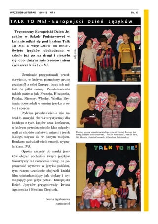zdj.red.
Tegoroczny Europejski Dzień Ję-
zyków w Szkole Podstawowej w
Lnianie odbył się pod hasłem Talk
To Me, a więc „Mów do mnie”.
Święto języków obchodzono w
szkole już po raz drugi i cieszyło
się ono dużym zainteresowaniem
zwłaszcza klas IV – VI.
Uczniowie przygotowali przed-
stawienie, w którym poznajemy grupę
przyjaciół z całej Europy, łączy ich mi-
łość do piłki nożnej. Przedstawiciele
takich państw jak: Francja, Hiszpania,
Polska, Niemcy, Włochy, Wielka Bry-
tania opowiadali w swoim języku o so-
bie i sporcie.
Podczas przedstawienia nie za-
brakło muzyki charakterystycznej dla
każdego z tych krajów oraz konkursu,
w którym przedstawiciele klas odgady-
wali ze slajdów państwo, miasto i język
jakiego używa się w danym miejscu.
Konkurs wzbudził wiele emocji, wygra-
ła klasa IVA.
Oprócz zachęty do nauki języ-
ków obcych obchodom święta języków
towarzyszy też zwrócenie uwagi na po-
prawność wymowy w języku polskim,
tym razem uczniowie obejrzeli krótki
film uświadamiający jak piękny i wy-
magający jest język polski. Europejski
Dzień Języków przygotowały: Iwona
Agatowska i Ewelina Ciepłuch.
Iwona Agatowska
nauczyciel
T A L K T O M E! - E u r o p e j s k i D z i e ń J ę z y k ó w
Poniżej grupa przedstawicieli przyjaciół z całej Europy (od
lewej: Bartek Sieraszewski, Tristan Redzimski, Jakub Belt,
Ola Murek, Jakub Ossowski i Ewelina Redzimska).
Str. 13WRZESIEŃ-LISTOPAD 2014-15 NR 1
 