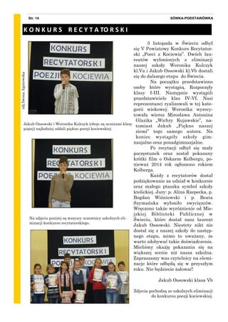 zdj.IwonaAgatowska
SÓWKA-PODSTAWÓWKAStr. 14
5 listopada w Świeciu odbył
się V Powiatowy Konkurs Recytator-
ski „Poeci z Kociewia”. Dwóch lau-
reatów wyłonionych z eliminacji
naszej szkoły Weronika Kulczyk
kl.Va i Jakub Ossowski kl.Vb dostali
się do dalszego etapu do Świecia.
Na początku przedstawiono
osoby które wystąpią. Rozpoczęły
klasy I-III. Następnie wystąpili
przedstawiciele klas IV-VI. Nasi
reprezentanci ryalizowali w tej kate-
gorii wiekowej: Weronika wyrecy-
towała wiersz Mirosława Antonina
Glazika „Wichry Kujawskie”, na-
tomiast Jakub „Piękno naszej
ziemi” tego samego autora. Na
koniec wystąpiły szkoły gim-
nazjalne oraz ponadgimnazjalne.
Po recytacji odbył się mały
poczęstunek oraz został pokazany
krótki film o Oskarze Kolbergu, po-
nieważ 2014 rok ogłoszono rokiem
Kolberga.
Każdy z recytatorów dostał
podziękowanie za udział w konkursie
oraz małego ptaszka symbol szkoły
ktolickiej. Jury: p. Alina Rzepecka, p.
Bogdan Wiśniewski i p. Beata
Szymańska wyłoniło zwycięzców.
Wręczono także wyróżnienie od Mie-
jskiej Biblioteki Publicznej w
Świeciu, które dostał nasz laureat
Jakub Ossowski. Niestety nikt nie
dostał się z naszej szkoły do następ-
nego etapu, mimo to uważany, że
warto zdobywać takie doświadczenia.
Mieliśmy okazję pokazania się na
większej scenie niż nasza szkolna.
Zapraszamy was czytelnicy na elemi-
nacje które odbędą się w przyszłym
roku. Nie będziecie żałować!
Jakub Ossowski klasa Vb
Zdjecia pochodzą ze szkolnych eliminacji
do konkursu poezji kociewskiej.
Jakub Ossowski i Weronika Kulczyk (oboje są uczniami klasy
piątej) najładniej oddali piękno poezji kociewskiej.
K O N K U R S R E C Y T A TO R S K I
Na zdjęciu poniżej są wszyscy uczestnicy szkolnych eli-
minacji konkursu recytatorskiego.
 