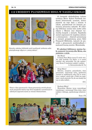 zdj.IwonaAgatowska
SÓWKA-PODSTAWÓWKAStr. 16
25 listopada obchodziliśmy kolejne
urodziny Misia. Kubuś Puchatek roz-
dawał kolorowanki uczniom, którzy
pojawili się tego dnia z misiem w
szkole, przedstawiał też historię po-
wstania pluszowej zabawki. W szkol-
nej bibliotece można było zrobić sobie
zdjęcie z Misiem oraz obejrzeć wy-
stawkę książek o misiach. Najmłodsi
zostali zaproszeni do wspólnej zabawy
z solenizantem – obejrzeli prezentację
o misiach przygotowaną przez Koło
Przyjaciół Biblioteki, tańczyli do pio-
senki o pluszowych niedźwiadkach i
malowali krainę misiów: Misiolandię.
W szkolnej bibliotece można by-
ło zostawić życzenia dla Misia, oto
niektóre z nich:
Bywalcy szkolnej biblioteki mieli możliwość zrobienia sobie
pamiątkowego zdjęcia w „misiej skórze”.
112 URODZINY PLUSZOWEGO MISIA W NASZEJ SZKOLE!
Dzieci z klas pierwszych z dumą prezentują swoich pluszo-
wych przyjaciół, którzy tego dnia wyjątkowo uczestniczyli w
szkolnych zajęciach razem ze swoimi właścicielami.
Kochane Misie!
Wszystkim Misiom życzę wszystkiego
miodowego i miniowego! Oraz dużo, dużo
miłości i dobrego, opiekuńczego właścicie-
la!
Zuza z Vb
Dla Misia!
Z okazji Dnia Misia życzę Ci wiele mio-
du, żeby kochały Cię dzieci, a w czasie
smutku aby przytulały Cię jak najmoc-
niej. Życzę Ci mnóstwo radości i miłości.
A. Zwierzchowska kl. Va
Drogi Misiu!
Zdrowia, szczęścia, pomyślności, dużo
prezentów, smacznego tortu, spełnienia
marzeń w najbliższym roku! Żyj w szczę-
ściu i radości, niech nikt o Tobie nie zapo-
mni i niech przytula Cię do snu każdy kto
ma w sobie miłość…
D.G.
 