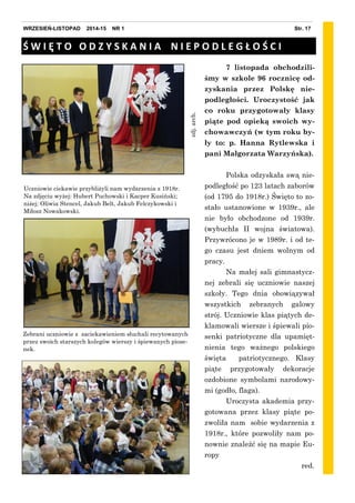Str. 17WRZESIEŃ-LISTOPAD 2014-15 NR 1
zdj.arch.
7 listopada obchodzili-
śmy w szkole 96 rocznicę od-
zyskania przez Polskę nie-
podległości. Uroczystość jak
co roku przygotowały klasy
piąte pod opieką swoich wy-
chowawczyń (w tym roku by-
ły to: p. Hanna Rytlewska i
pani Małgorzata Warzyńska).
Polska odzyskała swą nie-
podległość po 123 latach zaborów
(od 1795 do 1918r.) Święto to zo-
stało ustanowione w 1939r., ale
nie było obchodzone od 1939r.
(wybuchła II wojna światowa).
Przywrócono je w 1989r. i od te-
go czasu jest dniem wolnym od
pracy.
Na małej sali gimnastycz-
nej zebrali się uczniowie naszej
szkoły. Tego dnia obowiązywał
wszystkich zebranych galowy
strój. Uczniowie klas piątych de-
klamowali wiersze i śpiewali pio-
senki patriotyczne dla upamięt-
nienia tego ważnego polskiego
święta patriotycznego. Klasy
piąte przygotowały dekoracje
ozdobione symbolami narodowy-
mi (godło, flaga).
Uroczysta akademia przy-
gotowana przez klasy piąte po-
zwoliła nam sobie wydarzenia z
1918r., które pozwoliły nam po-
nownie znaleźć się na mapie Eu-
ropy
red.
Uczniowie ciekawie przybliżyli nam wydarzenia z 1918r.
Na zdjęciu wyżej: Hubert Puchowski i Kacper Kusiński;
niżej: Oliwia Stencel, Jakub Belt, Jakub Felczykowski i
Miłosz Nowakowski.
Ś W I Ę T O O D Z Y S K A N I A N I E P O D L E G Ł O Ś C I
Zebrani uczniowie z zaciekawieniem słuchali recytowanych
przez swoich starszych kolegów wierszy i śpiewanych piose-
nek.
 