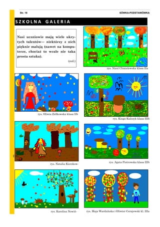 rys. Nicol Chmielewska klasa IIa
SÓWKA-PODSTAWÓWKAStr. 18
Nasi uczniowie mają wiele ukry-
tych talentów— niektórzy z nich
pięknie malują (nawet na kompu-
terze, chociaż to wcale nie taka
prosta sztuka).
(red.)
S Z K O L N A G A L E R I A
rys. Kinga Kulczyk klasa IIIb
rys. Agata Piotrowska klasa IIIb
rys. Maja Wardzińska i Oliwier Cerajewski kl. IIIa
rys. Natalia Kierzkow-
rys. Karolina Nowiń-
rys. Oliwia Ziółkowska klasa IIb
D.G.
 