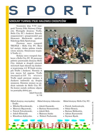 Uczniowie klas V-VI roze-
grali Turniej Piłki Halowej Chłop-
ców. Wystąpiły drużyny: Trufle,
Hello City FC i Jankersi. Zawody
zorganizował i przeprowadził pan
Sławomir Maćkowski opiekun
Szkolnego Koła Sportowego.
Pierwszy mecz rozegrali
TRUFLE – Hello City FC. Mecz
był zacięty. Jedna połowa trwała
cztery minuty. Ostatecznie wygra-
li Trufle 4:1.
Kolejny mecz rozegrali Jan-
kersi z Hello City FC. W pierwszej
połowie przeważała drużyna Hello
City. Jednak w drugich czterech
minutach lepsi okazali się Janker-
si wygrywając 4:2. W finale wystą-
pili Trufle i Jankersi. Niestety w
tym meczu był pogrom. Trufle
zwyciężyli aż 5:0! To właśnie
Trufle zajęli pierwsze miejsce, a
Jankersi zadowolili się drugim
miejscem. Ostatnie miejsce na po-
dium należało do Hello City FC.
Na koniec zostały zrobione zdjęcia
na pamiątkę dobrej gry.
Jakub Ossowski
kl. VB
SZKOLNY TURNIEJ PIŁKI HALOWEJ CHOŁPCÓW
Skład drużyny zwycięskiej
- Trufle:
 Mikołaj Kruczkowski,
 Mateusz Mączewski,
 Patryk Felczykowski,
 Jakub Klimczak
 Klaudiusz Jędryczka.
Skład drużyny Jakersów:
 Jakub Ossowski,
 Bartosz Sieraszewski,
 Jakub Belt,
 Mateusz Janka
 Hubert Puchowski.
Skład drużyny Hello City FC:
 Patryk Andryańczyk,
 Oskar Remus,
 Bartosz Molkentin,
 Adrian Karczewski
 Szymon Kęsik.
rys.MateuszBoniewiczkl.3b
 