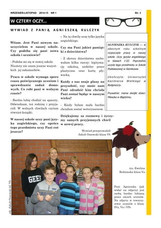 - Na tę chwilę uczę tylko języka
angielskiego.
Czy ma Pani jakieś pamiąt-
ki z dzieciństwa?
- Z okresu dzieciństwa zacho-
wałam kilka rzeczy: legityma-
cję szkolną, niektóre prace
plastyczne oraz kartę pły-
wacką.
Każdy z nas snuje plany na
przyszłość, czy może nam
Pani zdradzić kim chciała
Pani zostać będąc w naszym
wieku?
- Kiedy byłam mała bardzo
chciałam zostać weterynarzem.
Dziękujemy za rozmowę i życzy-
my samych przyjemnych chwil
w nowej pracy.
Wywiad przeprowadził
Jakub Ossowski klasa Vb
Witam. Jest Pani nowym na-
uczycielem w naszej szkole.
Czy podoba się pani nowa
szkoła i uczniowie?
- Podoba mi się w nowej szkole.
Niestety nie znam jeszcze wszyst-
kich jej zakamarków.
Praca w szkole wymaga sporo
czasu poświęcanego uczniom i
sprawdzaniu zadań domo-
wych. Co robi pani w wolnym
czasie?
- Bardzo lubię chodzić na spacery.
Odwiedzam, też rodzinę i przyja-
ciół. W wolnych chwilach czytam
również książki.
W naszej szkole uczy pani języ-
ka angielskiego, czy oprócz
tego przedmiotu uczy Pani coś
jeszcze?
Str. 3WRZESIEŃ-LISTOPAD 2014-15 NR 1
AGNIESZKA KULCZYK — w
obecnym roku szkolnym
rozpoczęła pracę w naszej
szkole. Uczy języka angielskiego
w klasach I-III. Poprzednio
uczyła tego przedmiotu w Szkole
Podstawowej w Siemkowie.
U k o ń c z y ł a : U n i w e r s y t e t
Kazimierza Wielkiego w
Bydgoszczy.
Prywatnie: mama dwójki dzieci.
Mieszka w Błądzimiu.
W CZTERY OCZY...
W Y W I A D Z P A N I Ą A G N I E S Z K Ą K U L C Z Y K
Pani Agnieszka (jak
widać na zdjęciu) jest
osobą bardzo lubianą
przez swoich uczniów.
Na zdjęciu w towarzy-
stwie uczniów z klasy
IVa, Va i VIb
rys. Ewelina
Redzimska klasa Va
zdj.JakubOssowskikl.Vb
 