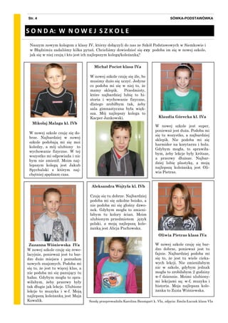 SÓWKA-PODSTAWÓWKAStr. 4
Mikołaj Malaga kl. IVb
W nowej szkole czuję się do-
brze. Najbardziej w nowej
szkole podobają mi się moi
koledzy, a mój ulubiony to
wychowanie fizyczne. W tej
wszystko mi odpowiada i nic
bym nie zmienił. Moim naj-
lepszym kolegą jest Jakub
Spychalski z którym naj-
chętniej spędzam czas.
Naszym nowym kolegom z klasy IV, którzy dołączyli do nas ze Szkół Podstawowych w Siemkowie i
w Błądzimiu zadaliśmy kilka pytań. Chcieliśmy dowiedzieć się czy podoba im się w nowej szkole,
jak się w niej czują i kto jest ich najlepszym kolegą/koleżanką?
S O N D A: W N O W E J S Z K O L E
Klaudia Górecka kl. IVa
W nowej szkole jest super,
ponieważ jest duża. Podoba mi
się tu wszystko, a najbardziej
sklepik. Nie podoba mi się
harmider na korytarzu i holu.
Gdybym mogła, to sprawiła-
bym, żeby lekcje były krótsze,
a przerwy dłuższe. Najbar-
dziej lubię plastykę, a moją
najlepszą koleżanką jest Oli-
wia Pietras.
Michał Pociot klasa IVa
W nowej szkole czuję się źle, bo
musimy dużo się uczyć. Jedyne
co podoba mi się w niej to, że
mamy sklepik. Przedmioty,
które najbardziej lubię to hi-
storia i wychowanie fizyczne,
dlatego zrobiłbym tak, żeby
sala gimnastyczna była więk-
sza. Mój najlepszy kolega to
Kacper Jankowski.
Sondę przeprowadziła Karolina Baumgart k. VIa, zdjęcia: Emila Łuczak klasa VIa
Zuzanna Wiśniewska IVa
W nowej szkole czuję się rewe-
lacyjnie, ponieważ jest tu bar-
dzo dużo miejsca i poznałam
nowych znajomych. Podoba mi
się to, że jest tu więcej klas, a
nie podoba mi się panujący tu
hałas. Gdybym mogła to spra-
wiłabym, żeby przerwy były
tak długie jak lekcje. Ulubione
lekcje to muzyka i w-f. Moją
najlepszą koleżanką jest Maja
Kowalik.
Oliwia Pietras klasa IVa
W nowej szkole czuję się bar-
dzo dobrze, ponieważ jest tu
fajnie. Najbardziej podoba mi
się to, że jest tu wiele cieka-
wych lekcji. Nie zmieniłabym
nic w szkole, gdybym jednak
mogła to zrobiłabym 2 godziny
w-f dziennie. Moimi ulubiony-
mi lekcjami są: w-f, muzyka i
historia. Moja najlepsza kole-
żanka to Zuzia Wiśniewska.
Aleksandra Wojtyła kl. IVb
Czuję się tu dobrze. Najbardziej
podoba mi się szkolne boisko, a
nie podoba mi się głośny dzwo-
nek. Gdybym mogła to zmieni-
łabym tu kolory ścian. Moim
ulubionym przedmiotem język
polski, a moją najlepszą kole-
żanką jest Alicja Puchowska.
 