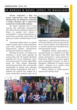 Str. 5WRZESIEŃ-LISTOPAD 2014-15 NR 1
C O N O W E G O W N A S Z E J S Z K O L E P O W A K A C J A CH ?
Pewne większość z Was tuż
przed rozpoczęciem roku szkolnego
spodziewała się drobnych remontów
w szkole. Niestety, ale w salach lek-
cyjnych nie zaszły żadne zmiany.
Na boisku szkolnym (już w czasie
trwania roku szkolnego) zainstalowano
plac zabaw dla klas młodszych. Mamy na-
dzieję, że pomyśli ktoś również o
„starszakach” i w końcu zamontowane zo-
staną ławki na których można będzie od-
począć po wysiłku intelektualnym na lek-
cji.
Z pewnego źródła wiemy, że zmianie
ulegnie również sala do zajęć indywidual-
nych, która znajduje się obok pracowni
komputerowej (połowa pomieszczenia
przeznaczona będzie na archiwum).
Wracając do zmian - od nowego roku
szkolnego w naszej szkole pojawiła się
jeszcze jedna osob. W zasadzie określenie
„pojawiła się” nie jest adekwatne, ponie-
waż ta pani pracuje w naszej szkole kilka-
naście lat. Pani Jolanta Ratkowska
(wychowawczyni klasy VIa i nauczycielka
matematyki) od nowego roku szkolnego
pełni funkcję wicedyrektora. Jeśli ktoś z
rodziców lub uczniów chce spotkać się z
panią wicedyrektor powinien udać się do
sekretariatu, a potem przed biurkiem pa-
ni Eweliny skręcić w lewo (do pana dyrek-
tora w prawo). Oprócz tego informujemy,
że wreszcie gabinet pana dyrektora prze-
szedł gruntowny remont.
Największe zmiany zaszły jednak w
samych klasach, a w zasadzie w ich skła-
dzie. Wszystkie klasy (oprócz klasy VIb)
zostały „wymieszane” i mają nowych wy-
chowawców. Dołączyli do naszej społecz-
ności uczniowskiej uczniowie ze szkół w
Siemkowie i Bładzimiu. Co myslą o nowej
szkole? - dowiemy się w sondzie, którą
przeprowadziliśmy wśród nich.
Mamy nadzieję, że szybko przyzwy-
czaicie się do nowych zmian.
(red.)
Otoprzedstawicieleklaspiątych.Jakwidad
nowyskładichklasniepopsułimhumorów.
 