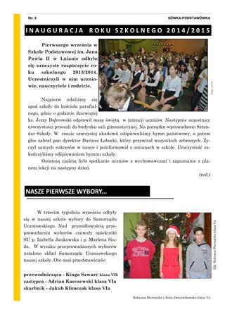 zdj.red.
Pierwszego września w
Szkole Podstawowej im. Jana
Pawła II w Lnianie odbyło
się uroczyste rozpoczęcie ro-
ku szkolnego 2013/2014.
Uczestniczyli w nim ucznio-
wie, nauczyciele i rodzicie.
Najpierw udaliśmy się
spod szkoły do kościoła parafial-
nego, gdzie o godzinie dziewiątej
ks. Jerzy Dąbrowski odprawił mszę świętą w intencji uczniów. Następnie uczestnicy
uroczystości przeszli do budynku sali gimnastycznej. Na początku wprowadzono Sztan-
dar Szkoły. W czasie uroczystej akademii odśpiewaliśmy hymn państwowy, a potem
głos zabrał pan dyrektor Dariusz Łobocki, który przywitał wszystkich zebranych. Ży-
czył samych sukcesów w nauce i poinformował o zmianach w szkole. Uroczystość za-
kończyliśmy odśpiewaniem hymnu szkoły.
Ostatnią częścią było spotkanie uczniów z wychowawcami i zapoznanie z pla-
nem lekcji na następny dzień.
(red.)
SÓWKA-PODSTAWÓWKAStr. 6
I N A U G U R A C J A R O K U S Z K O L N E G O 2 0 1 4 / 2 0 1 5
W trzecim tygodniu września odbyły
się w naszej szkole wybory do Samorządu
Uczniowskiego. Nad prawidłowością prze-
prowadzenia wyborów czuwały opiekunki
SU p. Izabella Jankowska i p. Marlena Siu-
da. W wyniku przeprowadzonych wyborów
ustalono skład Samorządu Uczniowskiego
naszej szkoły. Oto nasi przedstawiciele:
NASZE PIERWSZE WYBORY...
Zdj.RoksanaBiernackaklasaVa
Roksana Biernacka i Anna Zwierzchowska klasa Va
przewodnicząca - Kinga Szwarc klasa VIb
zastępca - Adrian Karczewski klasa VIa
skarbnik - Jakub Klimczak klasa VIa
 