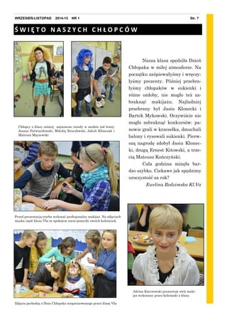 Przed prezentacją trzeba wykonać profesjonalny makijaż. Na zdjęciach
męska część klasy VIa ze spokojem znosi pomysły swoich koleżanek.
Adrian Karczewski prezentuje swój maki-
jaż wykonany przez koleżanki z klasy.
Str. 7WRZESIEŃ-LISTOPAD 2014-15 NR 1
Nasza klasa spędziła Dzień
Chłopaka w miłej atmosferze. Na
początku zaśpiewałyśmy i wręczy-
łyśmy prezenty. Później przebra-
łyśmy chłopaków w sukienki i
różne ozdoby, nie mogło też za-
braknąć makijażu. Najładniej
przebrany był Jasiu Klonecki i
Bartek Mykowski. Oczywiście nie
mogło zabraknąć konkursów: pa-
nowie grali w krzesełka, dmuchali
balony i rysowali sukienki. Pierw-
szą nagrodę zdobył Jasiu Klonec-
ki, drugą Ernest Kitowski, a trze-
cią Mateusz Kończyński.
Cała godzina minęła bar-
dzo szybko. Ciekawe jak spędzimy
uroczystość za rok?
Ewelina Redzimska Kl.Va
Chłopcy z klasy szóstej najnowsze trendy w modzie (od lewej:
Jonasz Poćwiardowski, Mikołaj Kruczkwski, Jakub Klimczak i
Mateusz Mączewski
Ś W I Ę T O N A S Z Y C H C H Ł O P C Ó W
Zdjęcia pochodzą z Dnia Chłopaka zorganizowanego przez klasę VIa
 