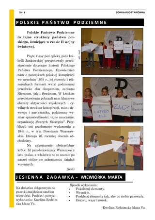 Sposób wykonania:
 Pokoloruj elementy.
 Wytnij je.
 Posklejaj elementy tak, aby do siebie pasowały.
 Dorysuj wąsy i nosek.
Ewelina Redzimska klasa Va
SÓWKA-PODSTAWÓWKAStr. 8
zdj.red.
Polskie Państwo Podziemne
to tajne struktury państwa pol-
skiego, istniejące w czasie II wojny
światowej.
Piąte klasy pod opieką pani Iza-
belli Jankowskiej przygotowały przed-
stawienie dotyczące historii Polskiego
Państwa Podziemnego. Opowiedzieli
nam o początkach polskiej konspiracji
we wrześniu 1939 r., jej rozwoju i róż-
norodnych formach walki podziemnej
przeciwko obu okupantom, zarówno
Niemcom, jak i Sowietom. W krótkim
przedstawieniu pokazali nam kluczowe
obszary aktywności wojskowych i cy-
wilnych struktur konspiracji, m.in.: dy-
wersję i partyzantkę, podziemny wy-
miar sprawiedliwości, tajne nauczanie,
organizację „Szarych Szeregów”. Przy-
bliżyli też przełomowe wydarzenia z
1944 r., w tym Powstanie Warszaw-
skie, którego 70. rocznicę obecnie ob-
chodzimy.
Na zakończenie obejrzeliśmy
krótki fil przedstawiający Warszawę z
latu ptaka, a właściwie to co zostało po
naszej stolicy po zakończeniu działań
wojennych.
(red.)
P O L S K I E P A O S T W O P O D Z I E M N E
J E S I E N N A Z A B A W K A - WIEWIÓRKA MARTA
Na dodatku dołączonym do
gazetki znajdziesz szablon
wiewiórki. Projekt i pomysł
wykonania: Ewelina Redzim-
ska klasa Va.
 