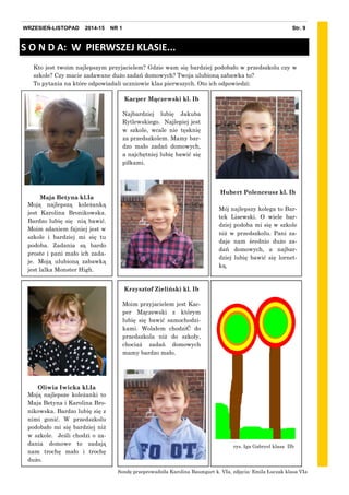 Kto jest twoim najlepszym przyjacielem? Gdzie wam się bardziej podobało w przedszkolu czy w
szkole? Czy macie zadawane dużo zadań domowych? Twoja ulubioną zabawka to?
To pytania na które odpowiadali uczniowie klas pierwszych. Oto ich odpowiedzi:
Maja Betyna kl.Ia
Moją najlepszą koleżanką
jest Karolina Bronikowska.
Bardzo lubię się nią bawić.
Moim zdaniem fajniej jest w
szkole i bardziej mi się tu
podoba. Zadania są bardo
proste i pani mało ich zada-
je. Moją ulubioną zabawką
jest lalka Monster High.
S O N D A: W PIERWSZEJ KLASIE...
Hubert Polenceusz kl. Ib
Mój najlepszy kolega to Bar-
tek Lisewski. O wiele bar-
dziej podoba mi się w szkole
niż w przedszkolu. Pani za-
daje nam średnio dużo za-
dań domowych, a najbar-
dziej lubię bawić się lornet-
ką.
Kacper Mączewski kl. Ib
Najbardziej lubię Jakuba
Rytlewskiego. Najlepiej jest
w szkole, wcale nie tęsknię
za przedszkolem. Mamy bar-
dzo mało zadań domowych,
a najchętniej lubię bawić się
piłkami.
Sondę przeprowadziła Karolina Baumgart k. VIa, zdjęcia: Emila Łuczak klasa VIa
Oliwia Iwicka kl.Ia
Moją najlepsze koleżanki to
Maja Betyna i Karolina Bro-
nikowska. Bardzo lubię się z
nimi gonić. W przedszkolu
podobało mi się bardziej niż
w szkole. Jeśli chodzi o za-
dania domowe to zadają
nam trochę mało i trochę
dużo.
Krzysztof Zieliński kl. Ib
Moim przyjacielem jest Kac-
per Mączewski z którym
lubię się bawić samochodzi-
kami. Wolałem chodziĆ do
przedszkola niż do szkoły,
chociaż zadań domowych
mamy bardzo mało.
rys. Iga Gabryel klasa IIb
Str. 9WRZESIEŃ-LISTOPAD 2014-15 NR 1
 
