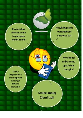 Recykling szkła
oszczędnośd
surowca da!

Powszechna
zbiórka złomu
to porządek
wokół domu!

Kto śmieci
unika temu
gra leśna
muzyka!

Torby
papierowe i
lniane przez
każdego
zawsze
używane!

Śmieci mniej
Ziemi lżej!

16

 