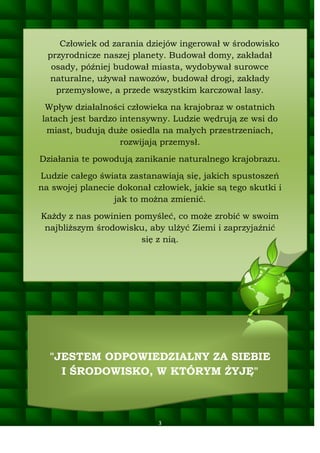 Człowiek od zarania dziejów ingerował w środowisko
przyrodnicze naszej planety. Budował domy, zakładał
osady, później budował miasta, wydobywał surowce
naturalne, używał nawozów, budował drogi, zakłady
przemysłowe, a przede wszystkim karczował lasy.
Wpływ działalności człowieka na krajobraz w ostatnich
latach jest bardzo intensywny. Ludzie wędrują ze wsi do
miast, budują duże osiedla na małych przestrzeniach,
rozwijają przemysł.
Działania te powodują zanikanie naturalnego krajobrazu.
Ludzie całego świata zastanawiają się, jakich spustoszeń
na swojej planecie dokonał człowiek, jakie są tego skutki i
jak to można zmienić.
Każdy z nas powinien pomyśleć, co może zrobić w swoim
najbliższym środowisku, aby ulżyć Ziemi i zaprzyjaźnić
się z nią.

"JESTEM ODPOWIEDZIALNY ZA SIEBIE
I ŚRODOWISKO, W KTÓRYM ŻYJĘ"

3

 