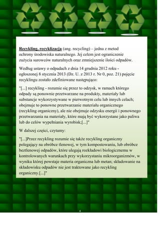 Recykling, recyklizacja (ang. recycling) – jedna z metod
ochrony środowiska naturalnego. Jej celem jest ograniczenie
zużycia surowców naturalnych oraz zmniejszenie ilości odpadów.
Według ustawy o odpadach z dnia 14 grudnia 2012 roku ogłoszonej 8 stycznia 2013 (Dz. U. z 2013 r. Nr 0, poz. 21) pojęcie
recyklingu zostało zdefiniowane następująco:
"[...] recykling - rozumie się przez to odzysk, w ramach którego
odpady są ponownie przetwarzane na produkty, materiały lub
substancje wykorzystywane w pierwotnym celu lub innych celach;
obejmuje to ponowne przetwarzanie materiału organicznego
(recykling organiczny), ale nie obejmuje odzysku energii i ponownego
przetwarzania na materiały, które mają być wykorzystane jako paliwa
lub do celów wypełniania wyrobisk;[...]"
W dalszej części, czytamy:
"[...]Przez recykling rozumie się także recykling organiczny
polegający na obróbce tlenowej, w tym kompostowaniu, lub obróbce
beztlenowej odpadów, które ulegają rozkładowi biologicznemu w
kontrolowanych warunkach przy wykorzystaniu mikroorganizmów, w
wyniku której powstaje materia organiczna lub metan; składowanie na
składowisku odpadów nie jest traktowane jako recykling
organiczny.[...]"

4

 