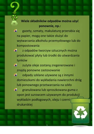 Wiele składników odpadów można użyd
ponownie, np.:
gazety, szmaty, makulaturę przerabia się
na papier, mogą one także służyd do
wytwarzania alkoholu przemysłowego lub do
kompostowania
z odpadów tworzyw sztucznych można
produkowad płyty lub środki do utwardzania
tynków
zużyte oleje zostaną zregenerowane i
znajdą ponowne zastosowanie
odpady szklane używane są z innymi
domieszkami do wykładania nawierzchni dróg
lub ponownego przetwarzania na szkło
granulowana lub sproszkowana guma z
opon jest surowcem używanym do produkcji
wykładzin podłogowych, oleju i czerni
drukarskiej

5

 