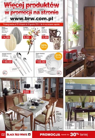 Więcej produktów
     w promocji na stronie
                www.brw.com.pl
  Promocja ważna od 25 listopada do 24 grudnia 2011 r. lub do wyczerpania zapasów.
Wazon                                             Orchidea                             Kubek
ceramiczny                                        wys. 75 cm                           Kwiat
Laurus                                            różne kolory                         poj. 220 ml
wys. 19,5 cm                                                                           kamionka
dwa kolory                                                                             dwa kolory

19,99                                             13,99                                5,99
14,99                                              9,99                                 3,99
                        %


                                                                                     33%
                                                                                      taniej


Komplet sztućców                                                          Zestaw obiadowy
                                                                                                                                                      399,-
Emerald
24 elementy
                                                                          Wind
                                                                          30 elementów
                                                                          porcelana
                                                                                                                21%
                                                                                                                taniej
                                                                                                                                                       329,-
                                                                                                                                                                 1
 189,00                                                                   189,00
 149,00                                                                    149,00
                                        ia                                                         e
                                   o myc                                                    kolorz
                          je się d                                                  lana w
                   - nada     arce                                          - porce j bieli
                                                                                     e
                     w zmyw                                                   łaman         zór
                                                                                     ncki w
                                                                             - elega się do mycia
                                                                                     je
   komplet                                                                    - nada      rce
                                                                                                                   komplet
                                                                                  zmywa
  24   elem.
                                                                                w
                                                                                                                  30    elem.




                                             439,-                          1629,-          5                                            439,-
                                       1
                                             349,-                        1299,-                                                     1       359,-                            1




                                                  769,-
                                                                                                                                 2   299,-
                                              2   599,- 22%      taniej
                                                                                                                                     239,-
                                                                                                                                                                              2




                                                                                                                                     589,-
                                                                                                                                     479,-
                                                                                                                                         3                                    3




                                   4   1139,-
                                           899,-                                                                299,-                                           5


                                                                                                                249,-                                          1019,-
       3                                                                                                    6

      399,-                                                                                                     kolory:                                         849,-
       299,-                                                                                                    kasztan (17),
                                                                                                                tk. 319;
       kolor:                                                                                                   jabłoń (20),
       kasztan (17),                                                                                            tk. 329;                             Asortyment w promocji:
                                                                                                                                System RESET
       tk. 319;             Kolekcja klasyczna KENT                                                                             zawiera               1 witryna na ścianę AWGZ 4/10
                            zawiera 39 elementów                                                                                42 elementy           2 szafka na ścianę ADGZ 4/10
                            w kolorach:                                       Asortyment w promocji:                            w kolorze wenge.      3 witryna na ścianę A2WZ 5/10
                                                                                                                                                      4 krzesło AKRT, drewno wenge,
                                                                              1 lustro ELUS 155        4 stół ESTO 160
                                                                              2 kredens EKOM 3D1S      5 witryna EREG 3W2S                              tk. 406
                             kasztan          jabłoń                          3 krzesło EKRS P         6 krzesło EKRS




02                                                                                PROMOCJA nawet do 30% taniej
 