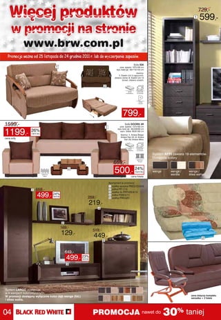 Więcej produktów                                                                                                                             1
                                                                                                                                                    729,-
                                                                                                                                                    599,-
     w promocji na stronie
            www.brw.com.pl
  Promocja ważna od 25 listopada do 24 grudnia 2011 r. lub do wyczerpania zapasów.
                                                                                                        Sofa IDA
                                  1                                                      pow. spania: 107x195 cm
                                                                                      wys./szer./gł.: 84/115/104 cm
                                                                                                           tkaniny:
                                                                                        1. Ewelin Uni 3 capuccino,
                                                                                    drewno olcha; 2. Ewelin Uni 15
                                                                                            brown, drewno orzech;


                                                                        2




                                                                                            799,-
1599,-                                                                      1
                                                                                              Sofa DOORS 3R
                                                                                         pow. spania: 127x192 cm


1199,-           26%
                                                                                       wys./szer./gł.: 85/228/92 cm
                                                                                         wym. fotela: 85/91/92 cm
                  taniej
                                                                                          tkaniny: 1. Antara Beige/
                                                                                          Antara Dan 20; 2. Antara
cena sofy                                                                                    Dan 20/ Antara Mika;




                                                                                                                      System AFFI zawiera 19 elementów.
                                                                                                                      Dostępne kolory:
                                                                                   659,-
                                                  2
                                                                                    500,- 24%            taniej       wenge      wenge /
                                                                                                                                 wanilia
                                                                                                                                            wenge /
                                                                                                                                            śliwa wallis
                                                                                                     cena fotela

                                                                                Asortyment w promocji:
                                                                                1 szafka wysoka PREG1D/20/6
                  1   659,-                                                     2 półka PP/1/15


                      499,- 24%
                                                                                3 szafka rtv PRTV2S/4/15
                                                                                4 półka PSW/4/11
                                taniej
                                                            259,-               5 szafka PREG2D

                                                            219,-
                                                                    4




                                          2
                                         169,-
                                                                519,-
                                         129,-                  449,-                                                                                  2
                                                                        5



                                              649,-
                                              499,- 23%taniej

                                              3




System LARGO występuje
w 8 wersjach kolorystycznych.
W promocji dostępny wyłącznie kolor dąb wenge (fot.)                                                                                         cena dotyczy kompletu
                                                                                                                                             wersalka + 2 fotele
i śliwa wallis.




04                                                              PROMOCJA nawet do 30% taniej
 