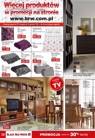 Więcej produktów
     w promocji na stronie
                   www.brw.com.pl
  Promocja ważna od 25 listopada do 24 grudnia 2011 r. lub do wyczerpania zapasów.
                             Koc                          Komplet pościeli
                             Violet z frędzlami           z bawełny Parminca
                             wym. 130x160 cm              wym.
                             100% akryl                   160x200+2x70x80+5 cm

                             119,00                       79,99
                             89,99                        69,99
Poduszka dekoracyjna
                                                          wym.
wym. 40x40 cm
                                                          220x200+2x70x80+5 cm
tafta flokowana
                                                          99,99
25,90                                                     79,99
17,99
                                    Koc                   Koc                                  Kosz z pszenicy
                                    Silver z frędzlami    Deco                                 wym. 27x18x14 cm
                                    wym. 130x160 cm       wym. 130x160 cm                      różne kolory
                                    100% akryl            100% akryl, dwa kolory                                                   System KASPIAN
                                                                                                24,99                              zawiera 26 elementów.
                                    69,99                 69,99
                                                                                                19,99                              Dostępne kolory:
                                     59,99                 49,99                                                                             wenge
                                                                                                       wym.
                                                                                                       31x21x17 cm
Koc                                                                                                                                          wenge /
Black z frędzlami                                                                                       29,99
                                                                                                                                             palio
wym. 130x160 cm                                                                                         24,99
85% akryl                                                                                                                                    wenge /
15% wełna                                                                                              wym.                                  szary wysoki
                                                                                                       36x26x20 cm                           połysk
69,99                                                                                                   34,99
                                                                                                                               W promocji dostępne wyłącznie
49,99                                                                                                   29,99                  kolory: wenge i wenge/palio.


                                                                                                        le
                                                                   239,-                         mrekbmy                      559,-             Kolekcja

                                                  2                 189,-                         ze la
                                                                                                                              469,-             CHARLOTTA
                                                                                                                                                zawiera
                                                                                                                                                20 elementów
                                                                                                                               1
                                                                     2                                                                          w kolorze
                                                                                                                                                orzech włoski.

               1

           419,-                                                                          249,-
               349,-                                                       889,-           199,-
                                                                           699,-          kolor:
                                                                                          wiśnia włoska
                                                                            5             tk. 406
                                                                                           7

                                                                                                                                                 1429,-
                                                                                                                                                 1229,-
                                                                                                                                                  4




                                                  4
                                                                         969,-     6

                                                  659,-                  799,-
  839,-
           3                                      559,-                                                               2

                                                                                                                      859,-
                                                                  Asortyment w promocji:
                                                                                                                      729,-
                                                                                                 4    witryna REG2W
   599,-           28%
                    taniej
                             System LARGO CLASSIC
                             zawiera 27 elementów.
                                                                  1 witryna wisząca SW1W/4/15
                                                                  2 półka wisząca SW/4/11
                                                                                                 5
                                                                                                 6
                                                                                                      szafka REG4D
                                                                                                      stół STO
                             Kolor: wiśnia włoska.                3 szafka rtv RTV2S/4/15        7    krzesło PKRS




06                                                                       PROMOCJA nawet do 30% taniej
 
