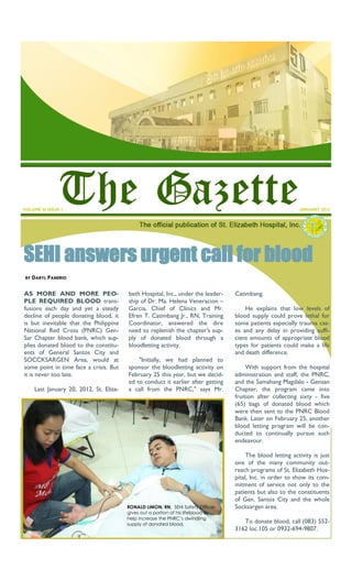 VOLUME III ISSUE 1                                                                                            JANUARY 2012




SEHI answers urgent call for blood
 BY   DARYL PANERIO

AS MORE AND MORE PEO-                     beth Hospital, Inc., under the leader-    Catimbang.
PLE REQUIRED BLOOD trans-                 ship of Dr. Ma. Helena Veneracion –
fusions each day and yet a steady         Garcia, Chief of Clinics and Mr.              He explains that low levels of
decline of people donating blood, it      Efren T. Catimbang Jr., RN, Training      blood supply could prove lethal for
is but inevitable that the Philippine     Coordinator, answered the dire            some patients especially trauma cas-
National Red Cross (PNRC) Gen-            need to replenish the chapter's sup-      es and any delay in providing suffi-
Sar Chapter blood bank, which sup-        ply of donated blood through a            cient amounts of appropriate blood
plies donated blood to the constitu-      bloodletting activity.                    types for patients could make a life
ents of General Santos City and                                                     and death difference.
SOCCKSARGEN Area, would at                    "Initially, we had planned to
some point in time face a crisis. But     sponsor the bloodletting activity on           With support from the hospital
it is never too late.                     February 25 this year, but we decid-      administration and staff, the PNRC,
                                          ed to conduct it earlier after getting    and the Samahang Magdalo - Gensan
      Last January 20, 2012, St. Eliza-   a call from the PNRC," says Mr.           Chapter, the program came into
                                                                                    fruition after collecting sixty - five
                                                                                    (65) bags of donated blood which
                                                                                    were then sent to the PNRC Blood
                                                                                    Bank. Later on February 25, another
                                                                                    blood letting program will be con-
                                                                                    ducted to continually pursue such
                                                                                    endeavour.

                                                                                         The blood letting activity is just
                                                                                    one of the many community out-
                                                                                    reach programs of St. Elizabeth Hos-
                                                                                    pital, Inc. in order to show its com-
                                                                                    mitment of service not only to the
                                                                                    patients but also to the constituents
                                                                                    of Gen. Santos City and the whole
                                          RONALD LIMON, RN, SEHI Safety Officer,    Socksargen area.
                                          gives out a portion of his lifeblood to
                                          help increase the PNRC’s dwindling
                                          supply of donated blood.
                                                                                       To donate blood, call (083) 552-
                                                                                    3162 loc.105 or 0932-694-9807.
 