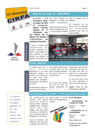 INFOS MÉTIERS                                                                       Page   4



           re
La rencont                                         Rencontre avec M. COUTURIER
                                                   J e u di      1 6          faut faire, parfois en dans le secteur de la
                                                   novembre 2012,             intégrant le monde du défense.
                                                   la classe de DP3           travail. (alternance).
                                                                                                        M. Couturier n’a eu
                                                   et     quelques
                                                   élèves d’autres            Cette intervention nous a aucun mal à répondre
                                                   classes de 3e              permis d’apprendre qu’il a u x    nombreuses
                                                                              y a de nouveaux métiers questions que nous lui
                                                   intéressés    par                                    avions posées.
                                              les métiers de la
                                              Marine ont assisté à
                                              l’intervention      de
                                              monsieur Couturier.

                                              Il nous a donné des
                 Reportage de Hajar




                                              informations         sur
                                              l’armée : comment on y
                                              entre, à quel l’âge, et à
                                              quel moment on peut
                                              prendre sa retraite, le
                                              salaire, les études qu’il
                                                                              M. COUTURIER, chargé de l’information au CIRFA de Toulon

                                              Fiche métier:
                                              Un fusilier marin est un        Les qualités requises pour     Ce qui est au contraire très
                                              marin       militaire           ce métier sont une très        intéressant c’est que l’on
                                              appartenant à un corps          bonne condition physique,      est payé pour faire du
                     Fiche rédigée par Alan




                                              spécialisé destiné au           une bonne santé et un          sport et on a des primes
                                              combat. Les hommes de           mental d’acier.                pour les voyages lointains.
                                              ce corps sont aussi
                                              destinés aux opérations                                        Le smic est 1100 euros
                                              d'abordage et de défense                                       (on peut augmenter la
                                                                              Ce qui peut être pénible       paye en ayant des primes)
                                              de navire.
                                                                              est que l’on peut se
                                              Ils exercent leur métier sur    blesser rapidement ou          Accès: Avoir un bac
                                              terre ou en zone littorale.     m o u r i r .                  technique ou général


                                              Les permanences de l’armée... C’est partout dans le Var
 « La marine
                                              Les permanences de              jeunes gens et jeunes          BIJ de Draguignan:
 est toujours                                 l’armée, c’est partout          filles, des perspectives de
                                              dans le Var, et tout au         carrière...                    *   PERMANENCE           DE
 le premier                                                                                                  L'ARMEE DE TERRE
                                              long de l’année... Dans les
 employeur du                                 établissements scolaires,                                      09/01/13     :   10h00      -
                                              comme dans not re                                              17h30
 Var. Ses
                                              collège, mais aussi dans                                       * PERMANENCE DE LA
 métiers                                      les bureaux d’information                                      GENDARMERIE
                                              pour la jeunesse (BIJ) de
 restent donc                                                                                                09/01/13     :   14h00      -
                                              Draguignan ou de Fréjus...
                                                                                                             16h00
 toujours très
                                              Tous les mercredis , les                                       Plus d’infos sur:
 attractifs »                                 différents corps d’armées
                                              se relayent afin d’offrir aux                                  kiosque.jeunesse@ville
                                                                                                             -draguignan.fr
 