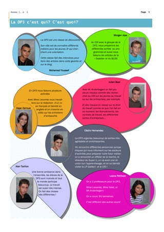 Année 1, n° 1                                                                                                       Page   5




La DP3 c’est qui? C’est quoi?


                                                                                                      Morgan Joye
                             La DP3 est une classe de découverte
                                                                                Au CDI avec le groupe de la
                             Son rôle est de connaître différents                DP3, nous préparons les
                             métiers pour les jeunes 3e qui cher-               différentes sorties au pro-
                             chent une orientation.                               grammes et aussi nous
                                                                                 faisons les articles de la
                             Cette classe fait des interviews pour                 « Gazette» et du BLOG
                             faire des articles dans cette gazette et
                             sur le blog.

                                     Mohamed Youssef



                                                                                                 Julien Beal


                   En DP3 nous faisons plusieurs                        Avec M. Anderbegani on fait plu-
                            activités:                                  sieurs travaux comme des recher-
                                                                        ches au CDI sur les jeunes au travail
               Avec Mme Lecomte nous travail-                           ou sur les entreprises, par exemple.
                  lons sur la rédaction d’un cv
                      en français et bientôt en                         Et des travaux en classe sur le droit
    Hajar Zerrouk      anglais et on s’exerce en                        du travail comme ce que l’on fait en
                        vidéo sur les entretiens                        ce moment: les licenciements, les
                               d’embauche.                              contrats de travail, les différentes
                                                                        sortes d’entreprises...



                                                                         Cédric Hernandez


                                                              La DP3 organise beaucoup de sorties très
                                                              agréables et enrichissantes.

                                                              On rencontre différentes personnes sympa-
                                                              thiques qui nous informent sur les secteurs
                                                              d’activités pour préparer notre futur métier:
                                                              on a rencontré un officier de la marine, le
                                                              directeur du Super U, on va avoir une ré-
                                                              union sur l’apprentissage, et on va bientôt
   Alan Tarillon                                              visiter le LP Gallieni et le CIO !

                     Une bonne ambiance dans
                      l’ensemble, les élèves de la                                                Loona Pehlivan
                         DP3 sont motivés et tout
                          le monde participe                               On a 3 professeurs pour la DP3,
                           beaucoup. Le travail
                            est aussi très intense.                        Mme Lecomte, Mme Valet, et
                            On fait des choses                             Mr.Anderbegani.
                           très différentes !
                                                                           On a cours 3H/semaines.

                                                                           C’est différent des autres cours!
 