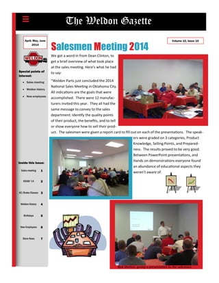 The Weldon Gazette
Special points of
interest:
 Sales meeting
 Weldon history
 New employees
April, May, June
2014
Volume 10, Issue 10
Inside this issue:
Sales meeting 1
HDAW ‘14 2
AC/Brake Classes 3
Weldon History 4
Birthdays 5
New Employees 6
Store News 7
Salesmen Meeting 2014
We got a word in from Dean Clinton, to
get a brief overview of what took place
at the sales meeting. Here’s what he had
to say:
“Weldon Parts just concluded the 2014
National Sales Meeting in Oklahoma City.
All indications are the goals that were
accomplished. There were 12 manufac-
turers invited this year. They all had the
same message to convey to the sales
department: Identify the quality points
of their product, the benefits, and to tell
or show everyone how to sell their prod-
uct. The salesmen were given a report card to fill out on each of the presentations. The speak-
ers were graded on 3 categories, Product
Knowledge, Selling Points, and Prepared-
ness. The results proved to be very good.
Between PowerPoint presentations, and
Hands on demonstrations everyone found
an abundance of educational aspects they
weren’t aware of.
Bob Shelton, giving a presentation to the salesmen.
 