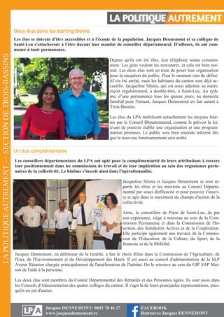 LAPOLITIQUEAUTREMENT—SECTIONDETROIS-BASSINS
Jacques DENNEMONT: 0692 70 46 27
www.jacquesdennemont.re
FACEBOOK
Retrouvez Jacques DENNEMONT
Deux élus dans les starting-blocks
Les élus se doivent d'être accessibles et à l'écoute de la population. Jacques Dennemont et sa collègue de
Saint-Leu s'attacheront à l'être durant leur mandat de conseiller départemental. D'ailleurs, ils ont com-
mencé à tenir permanence.
Depuis qu'ils ont été élus, leur téléphone sonne constam-
ment. Les gens veulent les rencontrer, et cela est bien nor-
mal. Les deux élus sont en train de poser leur organisation
pour la réception du public. Pour le moment rien de défini-
tif n'a été arrêté, mais les habitants du canton sont déjà ac-
cueillis. Jacqueline Silotia, qui est aussi adjointe au maire,
reçoit régulièrement, à double-titre, à Saint-Leu. Au ryth-
me, d’une permanence tous les quinze jours, au domicile
familial pour l'instant, Jacques Dennemont en fait autant à
Trois-Bassins.
Les élus du LPA mobilisent actuellement les moyens four-
nis par le Conseil Départemental, comme le prévoit la loi,
avant de pouvoir établir une organisation et une program-
mation pérennes. Le public sera bien entendu informé dès
que le nouveau fonctionnement sera arrêté.
Un duo complémentaire
Les conseillers départementaux du LPA ont opté pour la complémentarité de leurs attributions à travers
leur positionnement dans les commissions de travail et de leur implication au sein des organismes parte-
naires de la collectivité. Le binôme s'inscrit ainsi dans l'opérationnalité.
Jacqueline Silotia et Jacques Dennemont se sont ré-
partis les rôles et les missions au Conseil Départe-
mental par souci d'efficacité et pour pouvoir s'inscri-
re et agir dans le maximum de champs d'action de la
collectivité.
Ainsi, la conseillère de Piton de Saint-Leu, de par
son expérience, siège à nouveau au sein de la Com-
mission Permanente et dans la Commission de l'In-
sertion, des Solidarités Actives et de la Coopération.
Elle participe également aux travaux de la Commis-
sion de l'Education, de la Culture, du Sport, de la
Jeunesse et de la Mobilité.
Jacques Dennemont, en défenseur de la ruralité, a fait le choix d'être dans la Commission de l'Agriculture, de
l'Eau, de l'Environnement et du Développement des Hauts. Il est aussi au conseil d'administration de la SLP
Avenir Réunion chargée principalement de l'amélioration de l'habitat. On le retrouve au sein du GIP SAP Mai-
son de l'aide à la personne.
Les deux élus sont membres du Comité Départemental des Retraités et des Personnes âgées. Ils sont aussi dans
les Conseils d'Administration des quatre collèges du canton. Il s'agit là de leurs principales représentations, puis-
qu'ils en ont d'autres.
 