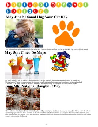 National Offbeat
Holidays
May 4th: National Hug Your Cat Day
Not to be confused with Hug Somebody Else’s Cat Day. (Some celebrate Hug Your Cat Day on June 4th. Feel free to celebrate both.)
May 5th: Cinco De Mayo
June 6th: National Doughnut Day
For many in the US, the 5th of May in Spanish justifies a 5th shot of tequila. Cinco de Mayo actually holds its roots in the
Mexican state of Puebla. It commemorates the Mexican army defeating the better-equipped French army occupying their land
at the time. As far as the addition of excessive drinking as part of the holiday, all signs point to America as the culprit.
11
This is not some part of a new dessert trend. In fact, the holiday, annually the first Friday in June, was founded in 1938 to honor the role the
sweet treat played in World War I. Members of the Salvation Army, who became known as "Doughnut Dollies," distributed donuts to sol-
diers to supplement their rations. Years later, during the Great Depression, the Salvation Army created the holiday to remember these earlier
services and encourage fundraising.
 