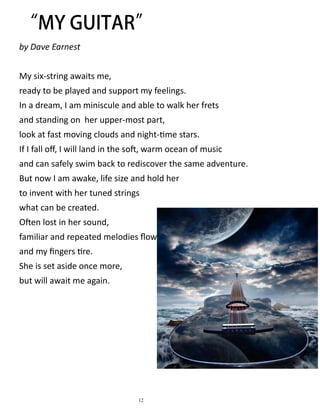 by Dave Earnest
My six-string awaits me,
ready to be played and support my feelings.
In a dream, I am miniscule and able to walk her frets
and standing on her upper-most part,
look at fast moving clouds and night-time stars.
If I fall off, I will land in the soft, warm ocean of music
and can safely swim back to rediscover the same adventure.
But now I am awake, life size and hold her
to invent with her tuned strings
what can be created.
Often lost in her sound,
familiar and repeated melodies flow
and my fingers tire.
She is set aside once more,
but will await me again.
12
 
