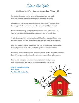 Close the Gate
(In Memorium of my father, who passed on February 12)
For this one farmer the worries are over, lie down and rest your head,
Your time has been and struggles enough, put the tractor in the shed.
Years were not easy, many downright hard, but your faith in God transcended,
Put away your tools and sleep in peace. The fences have all been mended.
You raised a fine family, worked the land well and always followed the Son,
Hang up your shovel inside of the barn; your work here on earth is done.
A faith few possess led your journey through life, often a jagged and stony way,
The sun is setting, the cattle are all bedded, and here now is the end of your day.
Your love of God’s soil has passed on to your kin; the stories flow like fine wine,
Wash off your work boots in the puddle left by blessed rain one final time.
You always believed that the good Lord would provide and He always had somehow,
Take off your gloves and put them down, no more sweat and worry for you now.
Your labor is done, your home now is heaven; no more must you wait,
Your legacy lives on, your love of the land, and we will close the gate.
poem by Nancy Kraayenhof
Scott Hillen
North Bend Brake Facility
14
 