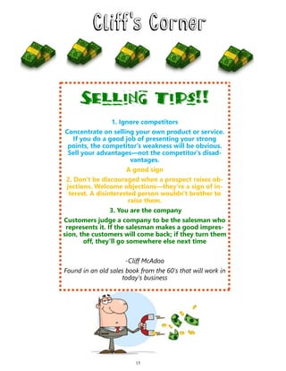 Selling tips!!
1. Ignore competitors
Concentrate on selling your own product or service.
If you do a good job of presenting your strong
points, the competitor's weakness will be obvious.
Sell your advantages—not the competitor's disad-
vantages.
A good sign
2. Don't be discouraged when a prospect raises ob-
jections. Welcome objections—they're a sign of in-
terest. A disinterested person wouldn't brother to
raise them.
3. You are the company
Customers judge a company to be the salesman who
represents it. If the salesman makes a good impres-
sion, the customers will come back; if they turn them
off, they'll go somewhere else next time
-Cliff McAdoo
Found in an old sales book from the 60's that will work in
today’s business
15
 