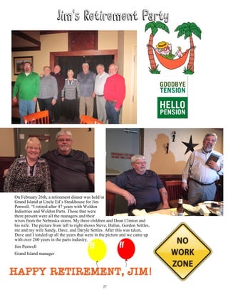 On February 26th, a retirement dinner was held in
Grand Island at Uncle Ed’s Steakhouse for Jim
Penwell. “I retired after 47 years with Weldon
Industries and Weldon Parts. Those that were
there present were all the managers and their
wives from the Nebraska stores. My three children and Dean Clinton and
his wife. The picture from left to right shows Steve, Dallas, Gordon Settles,
me and my wife Sandy, Dave, and Daryle Settles. After this was taken,
Dave and I totaled up all the years that were in the picture and we came up
with over 260 years in the parts industry.
Jim Penwell
Grand Island manager
Happy Retirement, Jim!
27
 