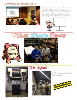 “We had a wonderful turnout...150 people (not
including any Weldon employees).
Chuck did a great job on his presentation.
NTN was also there with a presentation. He
was a nice young man. Everyone said that
they learned a lot and had a great time.
Also, the "bread and water" was exceptional
as usual.”
Dave & Ron at Little Rock’s open house
Store Upgrades
Betts promo display in Tulsa, OK
Store Brake 2016 Clinics Cont’d
4
New LED warehouse and office lighting
Harald Wallace, LRK
 