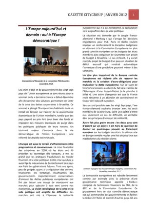 GAZETTE CITYGROUP JANVIER 2012 1
L’Europe aujourd’hui et
demain : oui à l’Europe
démocratique !
Intervention d’Alexandre à la convention PSE Bruxelles-
novembre 2012
Les chefs d'Etat et de gouvernement des vingt sept
pays de l'Union européenne se sont réunis pour le
sommet de la « dernière chance » début décembre
afin d'examiner des solutions permettant de sortir
de la crise des dettes souveraines à Bruxelles. Ce
sommet a plongé l’Europe et ses habitants dans un
climat de tension sur l’avenir de la gouvernance
économique de l’Union monétaire, tandis que des
pays payent au prix fort pour lever des fonds et
imposent des mesures drastiques de purge dans
les politiques publiques de leurs nations. Un
tournant majeur s’annonce dans la vie
démocratique de l’Union Européenne : une
réforme des traités est inévitable.
L’Europe est aussi le terrain d’affrontement entre
progressistes et conservateurs. La crise financière
des subprimes en 2008 où les états ont dû
procéder au sauvetage des banques, a mis au
grand jour les pratiques frauduleuses du monde
financier et le vide politique. Cette crise qui dure a
aussi figé le mécanisme de l'endettement des pays
aux frais des générations futures. Trois ans après,
peu de progrès quant à la régulation des dérives
financières: les tentatives insuffisantes des
gouvernements majoritairement conservateurs
d’enrayer les dettes publiques européennes ont
fini par laisser une marge de manœuvre aux
marchés pour spéculer à tout vent contre nos
économies. La vision idéologique de la crise et le
vide politique ont amplifié les difficultés. Les
marchés ont mis à l'épreuve la solidarité
européenne qui n'a pas fonctionné, la spéculation
s'est engouffrée dans ce vide politique.
La situation est dominée par le couple franco-
allemand « Merkosy » qui s’arroge les décisions
importantes pour l’UE. Paris et Berlin veulent
imposer un renforcement la discipline budgétaire
en donnant à la Commission Européenne un plus
grand contrôle européen sur les budgets des états
membres avec obligation de soumettre son projet
de budget à Bruxelles. Le cas échéant, il y aurait
rejet du projet de budget d'un pays en situation de
déficit excessif qui rendrait automatique
l'ouverture d'une procédure pouvant mener à des
sanctions.
Un rôle plus important de la Banque centrale
Européenne est réclamé afin de rassurer les
marchés et la création d’euro-obligations pour
mutualiser la dette européenne. Sur ce sujet de
très fortes tensions existent du fait des craintes de
l’Allemagne d’une hyperinflation (« la planche à
billet »). Une autre divergence est que la France
reste réticente à un abandon de souveraineté en
faveur de l'exécutif européen.
Sans accord possible avec les vingt Sept pays, l'axe
franco-allemand souhaite avancer avec les seuls
membres de la zone euro, voire une partie d'entre
eux seulement en cas de difficulté, un véritable
déni des principes d’union et de solidarité.
Autre fait plus grave encore : les deux pays sont
d’accord sur un point : il est hors de question de
donner un quelconque pouvoir au Parlement
européen sur les budgets des états. La démocratie
en Europe semble reculer une fois de plus face aux
mastodontes du néolibéralisme.
Militant espagnol du mouvement des Indignés, convention PSE
Bruxelles novembre 2011
La démocratie européenne est rabotée lentement
comme par exemple avec la présence d’une
gouvernance technique appelée « Troïka »
composé de techniciens financiers du FMI, de la
BCE et de la Commission Européenne. Ce
groupement hors de tout contrôle démocratique
est aux commandes des gouvernements en faillite:
la Grèce et l’Italie et bientôt d’autres pays. 60 ans
 