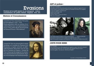 Evasions

Evasions est un petit espace ou se conjuguent culture,
connaissance, art, poésie, histoire, énigmes, rires...etc.

Histoire et Connaissance

ART et poésie :
Who are we mistaken ?
cette phrase provient d’un texte-poeme écrit par les cranberries !(against the war –
Contre la guerre) pour dénoncer la guerre (en Irelande du Nord) et ses tragédies.
Le texte (en anglais) commence par :
Another head hangs lowly
Child is slowly taken
And the violence caused such silence
Who are we mistaken

Leonardo da Vinci (Léonard de Vinci pour
les francophones), (1452 - 1519)
Peintre,quinzième siècle au seizième, la jocande ou Mona Lisa ( voir représentation). Il
est né à Vinci, petite ville de Toscane proche
de Florence(Firenze) (Ville Italienne).

Des enfants jouant à la guerre ! Sur un lieu du drame.
Dolores.O.Riordan
Vous pouvez retrouver le texte complet et sa traduction sur ce lien :
http://www.paroles-musique.com/traduction-The_Cranberries-Zombie-lyrics,t2138

Léonard de Vinci est souvent décrit comme
l’archétype et le symbole de l’homme de la
Renaissance, un génie universel, un philosophe humaniste, observateur avec un «rare
don de l’intuition de l’espace». Léonard de
Vinci a beaucoup fait progresser la connaissance dans les domaines de l’anatomie, du génie civil, de l’optique et de l’hydrodynamique.

JUSTE POUR RIRES
Est-il vrai que:
VALLADOLID est une ville espagnole qui s'appelle en arabe : BALAD EL WALID ?
LA JOCANDE (Mona Lisa) est une femme qui s'appelait Mouna-Louiza ?
GALLILei galileo n'est autre de DJALILou El djilali ?

Au revoir ..et à la prochaine évasion.

20

21

 