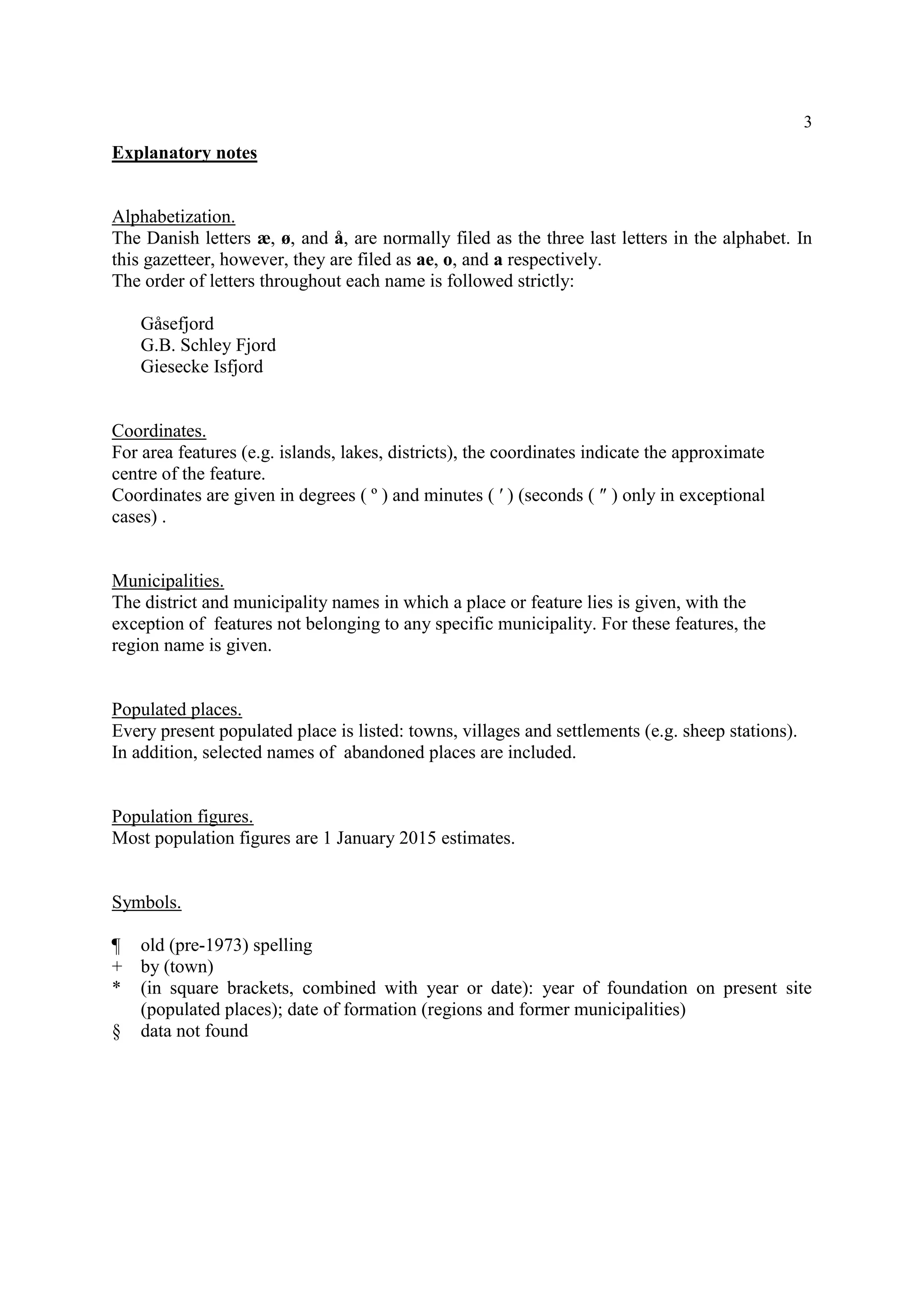 3
Explanatory notes
Alphabetization.
The Danish letters æ, ø, and å, are normally filed as the three last letters in the alphabet. In
this gazetteer, however, they are filed as ae, o, and a respectively.
The order of letters throughout each name is followed strictly:
Gåsefjord
G.B. Schley Fjord
Giesecke Isfjord
Coordinates.
For area features (e.g. islands, lakes, districts), the coordinates indicate the approximate
centre of the feature.
Coordinates are given in degrees ( º ) and minutes ( ′ ) (seconds ( ″ ) only in exceptional
cases) .
Municipalities.
The district and municipality names in which a place or feature lies is given, with the
exception of features not belonging to any specific municipality. For these features, the
region name is given.
Populated places.
Every present populated place is listed: towns, villages and settlements (e.g. sheep stations).
In addition, selected names of abandoned places are included.
Population figures.
Most population figures are 1 January 2015 estimates.
Symbols.
¶ old (pre-1973) spelling
+ by (town)
* (in square brackets, combined with year or date): year of foundation on present site
(populated places); date of formation (regions and former municipalities)
§ data not found
 