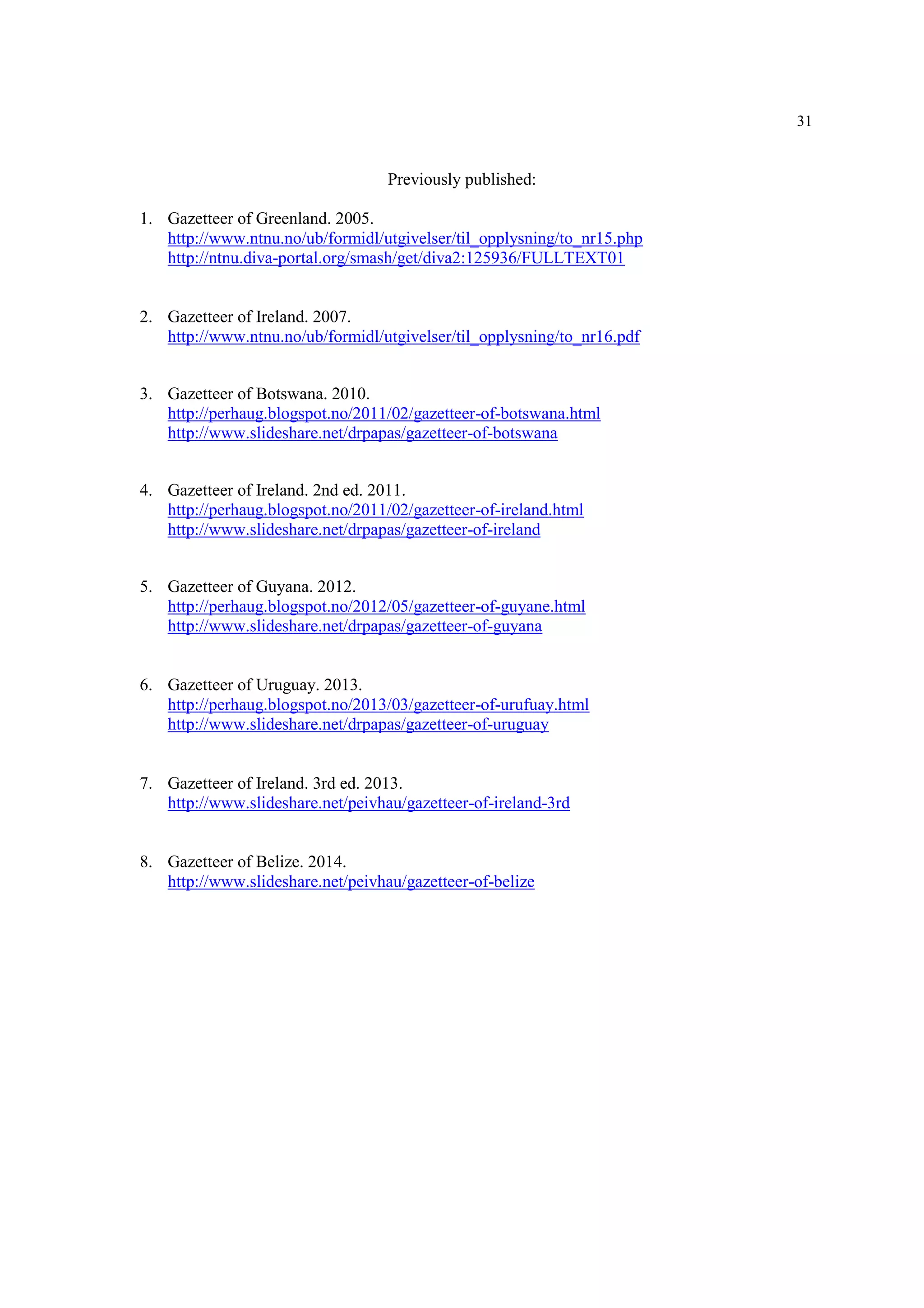 31
Previously published:
1. Gazetteer of Greenland. 2005.
http://www.ntnu.no/ub/formidl/utgivelser/til_opplysning/to_nr15.php
http://ntnu.diva-portal.org/smash/get/diva2:125936/FULLTEXT01
2. Gazetteer of Ireland. 2007.
http://www.ntnu.no/ub/formidl/utgivelser/til_opplysning/to_nr16.pdf
3. Gazetteer of Botswana. 2010.
http://perhaug.blogspot.no/2011/02/gazetteer-of-botswana.html
http://www.slideshare.net/drpapas/gazetteer-of-botswana
4. Gazetteer of Ireland. 2nd ed. 2011.
http://perhaug.blogspot.no/2011/02/gazetteer-of-ireland.html
http://www.slideshare.net/drpapas/gazetteer-of-ireland
5. Gazetteer of Guyana. 2012.
http://perhaug.blogspot.no/2012/05/gazetteer-of-guyane.html
http://www.slideshare.net/drpapas/gazetteer-of-guyana
6. Gazetteer of Uruguay. 2013.
http://perhaug.blogspot.no/2013/03/gazetteer-of-urufuay.html
http://www.slideshare.net/drpapas/gazetteer-of-uruguay
7. Gazetteer of Ireland. 3rd ed. 2013.
http://www.slideshare.net/peivhau/gazetteer-of-ireland-3rd
8. Gazetteer of Belize. 2014.
http://www.slideshare.net/peivhau/gazetteer-of-belize
 