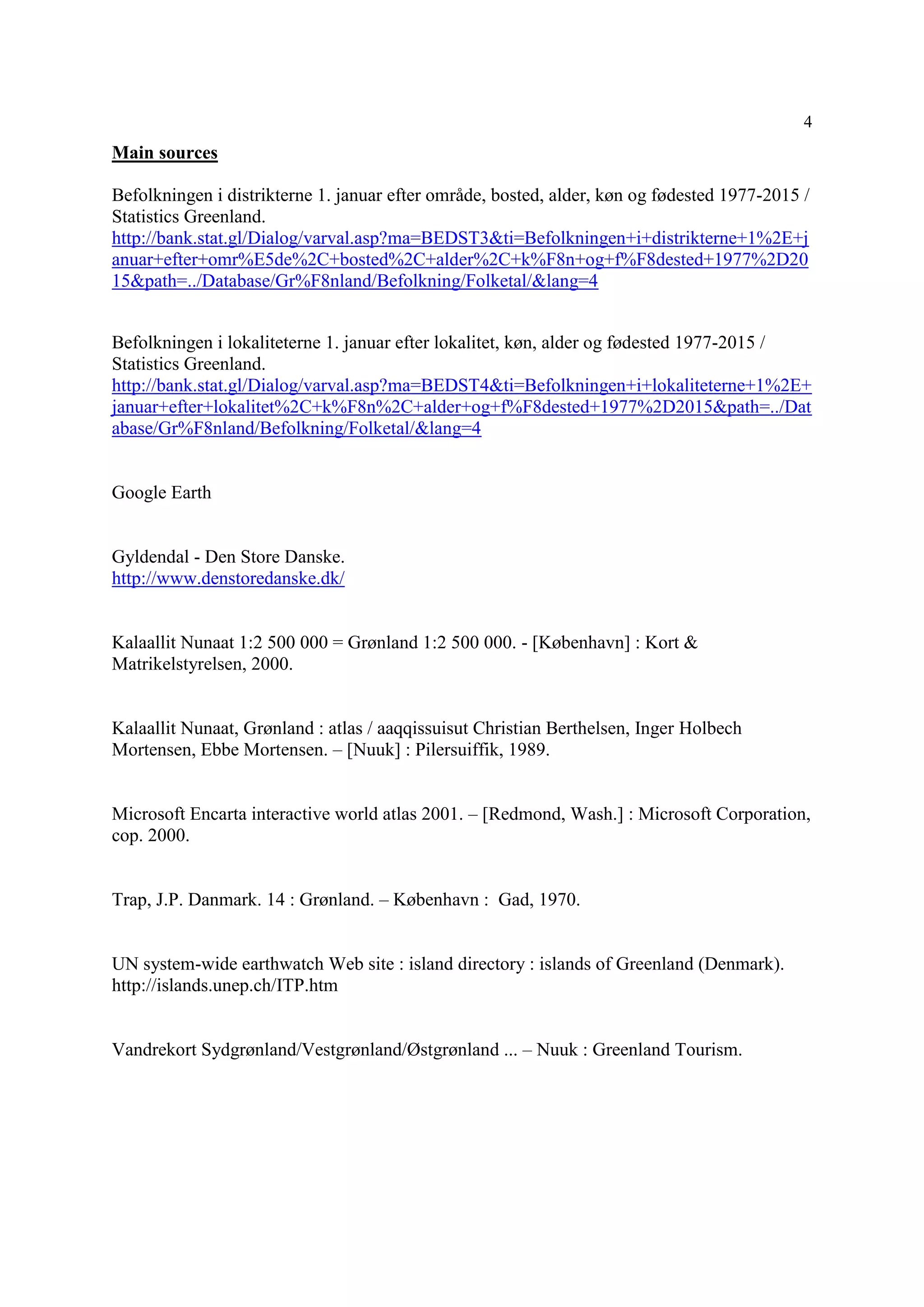 4
Main sources
Befolkningen i distrikterne 1. januar efter område, bosted, alder, køn og fødested 1977-2015 /
Statistics Greenland.
http://bank.stat.gl/Dialog/varval.asp?ma=BEDST3&ti=Befolkningen+i+distrikterne+1%2E+j
anuar+efter+omr%E5de%2C+bosted%2C+alder%2C+k%F8n+og+f%F8dested+1977%2D20
15&path=../Database/Gr%F8nland/Befolkning/Folketal/&lang=4
Befolkningen i lokaliteterne 1. januar efter lokalitet, køn, alder og fødested 1977-2015 /
Statistics Greenland.
http://bank.stat.gl/Dialog/varval.asp?ma=BEDST4&ti=Befolkningen+i+lokaliteterne+1%2E+
januar+efter+lokalitet%2C+k%F8n%2C+alder+og+f%F8dested+1977%2D2015&path=../Dat
abase/Gr%F8nland/Befolkning/Folketal/&lang=4
Google Earth
Gyldendal - Den Store Danske.
http://www.denstoredanske.dk/
Kalaallit Nunaat 1:2 500 000 = Grønland 1:2 500 000. - [København] : Kort &
Matrikelstyrelsen, 2000.
Kalaallit Nunaat, Grønland : atlas / aaqqissuisut Christian Berthelsen, Inger Holbech
Mortensen, Ebbe Mortensen. – [Nuuk] : Pilersuiffik, 1989.
Microsoft Encarta interactive world atlas 2001. – [Redmond, Wash.] : Microsoft Corporation,
cop. 2000.
Trap, J.P. Danmark. 14 : Grønland. – København : Gad, 1970.
UN system-wide earthwatch Web site : island directory : islands of Greenland (Denmark).
http://islands.unep.ch/ITP.htm
Vandrekort Sydgrønland/Vestgrønland/Østgrønland ... – Nuuk : Greenland Tourism.
 