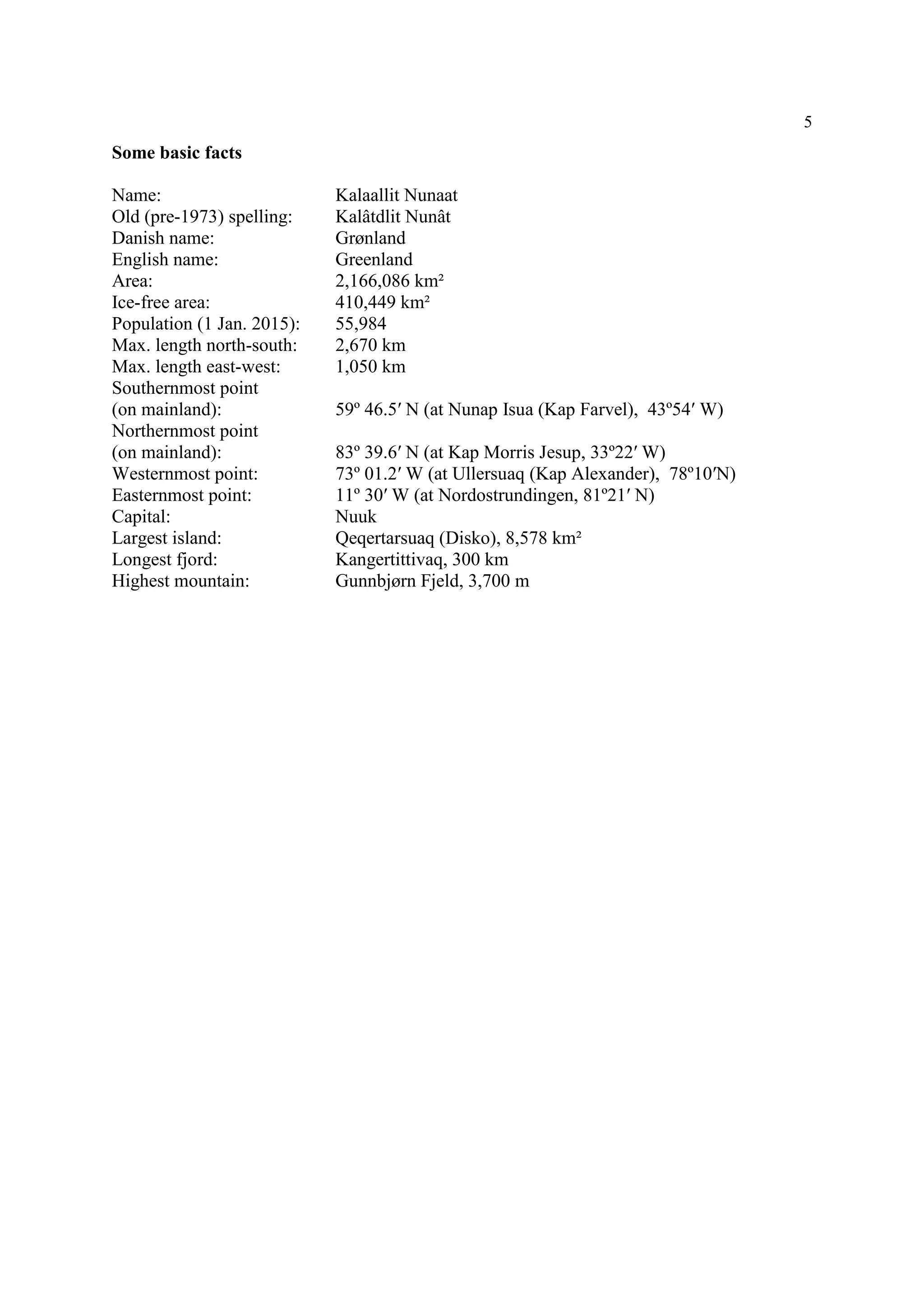 5
Some basic facts
Name: Kalaallit Nunaat
Old (pre-1973) spelling: Kalâtdlit Nunât
Danish name: Grønland
English name: Greenland
Area: 2,166,086 km²
Ice-free area: 410,449 km²
Population (1 Jan. 2015): 55,984
Max. length north-south: 2,670 km
Max. length east-west: 1,050 km
Southernmost point
(on mainland): 59º 46.5′ N (at Nunap Isua (Kap Farvel), 43º54′ W)
Northernmost point
(on mainland): 83º 39.6′ N (at Kap Morris Jesup, 33º22′ W)
Westernmost point: 73º 01.2′ W (at Ullersuaq (Kap Alexander), 78º10′N)
Easternmost point: 11º 30′ W (at Nordostrundingen, 81º21′ N)
Capital: Nuuk
Largest island: Qeqertarsuaq (Disko), 8,578 km²
Longest fjord: Kangertittivaq, 300 km
Highest mountain: Gunnbjørn Fjeld, 3,700 m
 