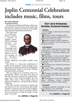Texarkana , 2017-03-31 Cropped page Page: 1C
Copyright 2016 Olive Software 2017-03-31 07:49:57
MUSIC | JOPLIN CENTENNIAL
By Aaron Brand
Texarkana Gazette
TheMuseumofRegionalHistorywillscreen
documentary movies about Scott Joplin this
Saturday in conjunction with the Scott Joplin
International Centennial Celebration.
The talent and
a c c o m p l i s h -
ments of Joplin,
a pioneer of
ragtime music,
will be explored
through two
d o c u m e n t a -
ry movies.
Screenings start
onthehourfrom
1 p.m. to 4 p.m.
They’re free to
see, courtesy of
the Texarkana
M u s e u m s
System. Museum and Joplin exhibit tours
are $5.
The SJICC is a three-day celebration of
Joplin and Texarkana’s music heritage, start-
ing today. It’s being presented by the Regional
Music Heritage Center at the Perot Theatre
and Silvermoon on Broad.
“We are going to be screening some doc-
umentaries. There’s one that was done in
the late ’70s that is narrated by Eartha Kitt,”
said Velvet Cool, board president for the
TMS. That movie, “Scott Joplin: King of
Ragtime Composers,” was directed by Amelia
Anderson.
“She did extensive research on Joplin and
this focuses on the environment that Joplin
would’ve existed in and some of the struggles
that he would have had to overcome and go
on to his success as being the father of rag-
time,” Cool said.
Scott Joplin International
Centennial Celebration Schedule:
TODAY
Preview Night at Silvermoon on Broad,
6:30 p.m. ($35)
n Vintage rock by Texarkana Trio
n Jazz from Candace Taylor and Carol
Miles with Three of a Kind
n Boogie woogie by John Tennison
n Hors d’oeuvres and beverages fea-
turing local chefs
SATURDAY
Scott Joplin International Centennial
Celebration at the Perot Theatre, 7:30
p.m. ($40-$15 w/ half-priced student tick-
ets available)
n MacArthur Genius Award winner
Reginald Robinson performs ragtime
n Grammy-nominated jazz singer and
Texarkana native Roseanna Vitro per-
forms jazz
n Texarkana Jazz Orchestra performs
big band jazz
n Carol Miles performs original
arrangement of “The Texarkana Jazz
Rag”
n Winning ensemble from the Four
States Student Jazz Showcase held ear-
lier Saturday
n Presentation of the first Regional
Music Heritage Center Lifetime
Achievement Award to Rule Beasley
SUNDAY
Texarkana ROCKS! 1954-1956 at the
Perot Theatre, 2 p.m. ($45-$18)
n Elvis impersonator George Thomas
Joplin Centennial Celebration
includes music, films, tours
See EVENTS on Page 2C
See JOPLIN on Page 2C
 