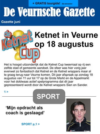 De Veurnsche Gazette
Gazette juni
Ketnet in Veurne
op 18 augustus
Het is hoogst uitzonderlijk dat de Ketnet Cup tweemaal op rij een
zelfde stad of gemeente aandoet. De sfeer was hier vorig jaar
evenwel zo fantastisch dat Ketnet en de Ketnet wrappers maar al
te graag terug naar Veurne komen. Dit jaar afspraak op zondag 18
augustus van 11 uur tot 17 op de Grote Markt en de Appelmarkt
voor het doldwaas actief spelprogramma dat dit jaar
gepresenteerd wordt door de Ketnet wrappers Sien en Sander.
1 >
SPORT
‘Mijn opdracht als
coach is geslaagd’
SPORT p,1 >
+ GRATIS tourgids! Zie binnenin!
 