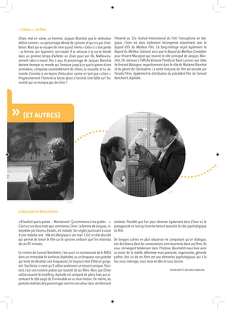 «Il faudrait que tu partes…Maintenant ! Ça commence à me gratter… ».
C’est sur ces doux mots que commence Chien.La femme de Jacques,in-
terprétée parVanessa Paradis,est malade.Ses ongles jaunissent à cause
d’une maladie rare : elle est allergique à son mari. C’est ce côté absurde
qui permet de lancer le film sur le cynisme ambiant que l’on retiendra
de ces 92 minutes.
Le cinéma de Samuel Benchetrit, c’est aussi un cosmonaute de la NASA
dans un immeuble de banlieue (Asphalte),ou un braqueur sans pistolet
qui tente de dévaliser une braqueuse (J’ai toujours rêvé d’être un gangs-
ter).Tout laisse à croire qu’il utilise seulement un ressort comique.Pour-
tant, c’est une certaine poésie qui ressortit de ces films. Alors que Chien
utilise souvent le travelling, Asphalte est composé de plans fixes qui ac-
centuent le côté exigû de l’immeuble où se situe l’action. De même, les
portraits réalistes des personnages sont mis en valeur dans cet étonnant
contexte. Procédé que l’on peut observer également dans Chien où le
protagoniste en tant qu’homme torturé exacerbe le côté psychologique
du film.
De longues scènes en plan séquence ne comportant qu’un dialogue,
voir des blancs dans les conversations sont récurrents dans ses films. Ils
nous immergent totalement dans l’histoire. Benchetrit nous livre ainsi
sa vision de la réalité, déformée mais prenante, angoissante, gênante
parfois. Voir un de ses films est une démarche psychologique, qui à la
fois nous interroge, nous reste en tête et nous fascine.
© FIF85
UR
N » (ET AUTRES)
© DR
« Chien », le film
Chien, met en scène, un homme, Jacques Blanchot que le réalisateur
définit comme « un personnage dénué de cynisme et qui n’a pas d’am-
bition. Mais qui va essayer de vivre quand même.» Celui-ci a tout perdu
: sa femme, son logement, son travail. Il se retrouve à la rue et décide
dans un premier temps d’acheter un chien pour son fils. Malheureu-
sement celui-ci meurt. Peu à peu, le personnage de Jacques Blanchot
devient étranger au monde qui l’entoure jusqu’à ce que le patron d’une
animalerie, composée essentiellement de chiens, le recueille et lui de-
mande d’assister à ses leçons d’éducation canine en tant que « chien ».
Progressivement l’homme va laisser place à l’animal. Une fable sur l’hu-
manité qui ne manque pas de chien !
ASTRID BIRY ET ZACHARIE ROBILLON
Présenté au 32e Festival International du Film Francophone en Bel-
gique, Chien est alors triplement récompensé notamment avec le
Bayard d’Or du Meilleur Film. Ce long-métrage reçoit également le
Bayard du Meilleur Scénario ainsi que le Bayard du Meilleur Comédien
pour Vincent Macaigne qui incarne le rôle principal de Jacques Blan-
chot. On retrouve à l’affiche Vanessa Paradis et Bouli Lanners aux côtés
deVincent Macaigne,respectivement dans le rôle de Madame Blanchot
et du gérant de l’animalerie. La sortie française du film est assurée par
Paradis Films, également le distributeur du précédent film de Samuel
Benchetrit, Asphalte.
L’absurde et Benchetrit
 