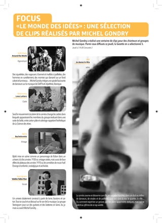 FOCUS
«LE MONDE DES IDÉES» : UNE SÉLECTION
DE CLIPS RÉALISÉS PAR MICHEL GONDRY
Lacamérazoomeetdézoomesansfin,ensaccadesfranches,dansunclubaumilieu
de danseurs, de vinyles et de paillettes, puis sort dans la rue, le quartier, la ville....
Oucommentexprimerungroove,pardesplansquasimentsstatiques,maisquise
calentaurythmedecerapvariété.
Michel Gondry a réalisé une centaine de clips pour des chanteurs et groupes
de musique. Parmi ceux diffusés ce jeudi, la Gazette en a sélectionné 5.
Dessquelettes,desnageusesàbonnetetmaillotsàpaillettes,des
hommes en survêtement,des momies qui dansent sur un fond
coloréetlumineux…MichelGondryintègreunespiralefascinante
dedanseurssurlamusiquedeDaftPunkrépétitive,litanique.
Seullemouvementcirculairedelacamérachangelescadresdans
lesquelsapparaissentlesmembresdugroupeévoluantdansune
sortedeboîte,entrecartonpâteetcoloriagerappelantl’esthétique
deLaSciencedesrêves.
Daft Punk
AroundtheWorld
Hypnotisant
Björk mise en scène comme un personnage de fiction dans un
universàlafoisannées1930ouvintagesixties,maisaussidefaux
effetsdeplateauxdesannées1970oudecomédiesdemusic-hall.
Étrangeetenfantin,nostalgiqueetarchiviste.
Un univers totalement construit à partir de laine,boutons et car-
ton.Toutsecoudetsedécoudsurlesondelamusique.Legroupe
Steriogram joue sur des guitares et des batteries en laine,du ja-
maisvuavantMichelGondry…
Metrnomy
Love Letters
Cadré
Björk
Bachelorette
Vintage
Steriogram
WalkieTalkieMan
Tricoté
IAM
Je danse le Mia
Infini
Jeudi à 11h30-Concorde 2
 